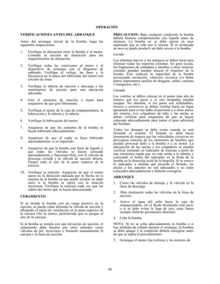 48
OPERACIÓN
VERIFICACIONES ANTES DEL ARRANQUE
Antes del arranque inicial de la bomba, haga las
siguientes inspecciones:
1. Verifique la alineación entre la bomba y el motor.
Consulte la sección de alineación para los
requerimientos de alineación.
2. Verifique todas las conexiones al motor y al
dispositivo de arranque con el diagrama de
cableado. Verifique el voltaje, las fases y la
frecuencia en la placa del fabricante del motor con
circuito de línea.
3. Verifique la tubería de succión y descarga y los
manómetros de presión para una operación
adecuada.
4. Gire el elemento de rotación a mano para
asegurarse de que gira libremente.
5. Verifique el ajuste de la caja de empaquetadura, la
lubricación y la tubería y la tubería.
6. Verifique la lubricación del motor.
7. Asegúrese de que los cojinetes de la bomba se
hayan lubricado adecuadamente.
8. Asegúrese de que el cople se haya lubricado
adecuadamente, si es requerido.
9. Asegúrese de que la bomba esté llena de líquido y
que todas las válvulas se hayan colocado
adecuadamente y funcionen bien, con la válvula de
descarga cerrada y la válvula de succión abierta.
Purgue todo el aire de la parte superior de la
carcaza.
10. Verifique la rotación. Asegúrese de que el motor
opere en la dirección indicada por la flecha en la
carcaza de la bomba ya que puede resultar un daño
serio si la bomba se opera con la rotación
incorrecta. Verifique la rotación cada vez que los
cables del motor que se hayan desconectado.
CEBAMIENTO
Si se instala la bomba con un carga positiva en la
succión, se puede cebar abriendo la válvula de succión y
aflojando el tapón de ventilación en la parte superior de
la carcaza (No lo retire), permitiendo que se purgue el
aire de la carcaza.
Si la bomba se instala con una elevación de succión, el
cebamiento debe hacerse por otros métodos como
válvulas de pie, inyectores o llenando manualmente la
carcaza o la línea de succión.
PRECAUCION: Bajo cualquier condición, la bomba
deberá llenarse completamente con líquido antes de
arrancar. La bomba no se debe operar en seco
esperando que se cebe por si misma. Sí es arrancada
en seco se puede producir un daño severo a la bomba.
Lavado
Los sistemas nuevos y los antiguos se deben lavar para
eliminar todas las materias extrañas. En gran escala,
los fragmentos de soldadura y alambre u otras materias
extrañas grandes pueden atascar el impulsor de la
bomba. Esto reducirá la capacidad de la bomba
provocando cavitación, vibración excesiva y/o dañar
partes importantes (anillos de desgaste, sellos, camisas
o manguitos, etc.).
Llenado
Las ventilas se deben colocar en el punto más alto de
manera que los gases y el aire atrapados puedan
escapar. No obstante, si los gases son inflamables,
tóxicos o corrosivos se deben ventilar hacia un lugar
apropiado para evitar daño al personal u a otras partes
del sistema. Los colgadores de tubo y las anclas se
deben verificar para asegurarse de que se hayan
colocado adecuadamente para tomar el peso adicional
del bombeo.
Todos los drenajes se debe cerrar cuando se esté
llenando el sistema. El llenado se debe hacer
lentamente de manera que las velocidades excesivas no
provoquen rotación de los elementos de bombeo que
puedan provocar daño a la bomba o a su motor. La
adecuación de las anclas y los colgadores se pueden
verificar juntando un indicador de marcaje a partir de
una estructura rígida que no esté unida a la tubería y
colocando el botón del indicador en la brida de la
bomba en la dirección axial de la boquilla. Si se mueve
el indicador, a medida que procede el llenado, las
anclas y los soportes no son adecuados o no están
colocados adecuadamente y deberán corregirse.
ARRANQUE
1. Cierre las válvulas de drenaje y la válvula en la
línea de descarga.
2. Abra totalmente todas las válvulas en la línea de
succión.
3. Active el agua del sello hacia la caja de
empaquetadura. (Si el fluido bombeado está sucio
o si se debe evitar la fuga de aire, estas líneas
siempre deberán permanecer abiertas).
4. Cebe la bomba.
NOTA: Si no se ceba adecuadamente la bomba o si
hay pérdidas de cebado durante el arranque, la bombaa
se debe apagar y la condición deberá corregirse antes
de que se repita el procedimiento
5. Arranque el motor (las turbinas y los motores de
 