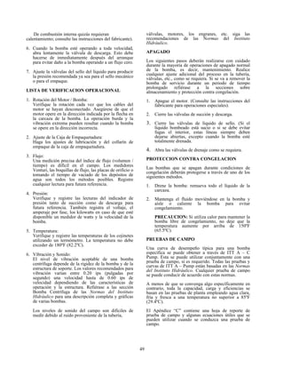 49
De combustión interna quizás requieran
calentamiento; consulte las instrucciones del fabricante).
6. Cuando la bomba esté operando a toda velocidad,
abra lentamente la válvula de descarga. Esto debe
hacerse de inmediatamente después del arranque
para evitar daño a la bomba operando a un flujo cero.
7. Ajuste la válvulas del sello del líquido para producir
la presión recomendada ya sea para el sello mecánico
o para el empaque.
LISTA DE VERIFICACION OPERACIONAL
1. Rotación del Motor / Bomba:
Verifique la rotación cada vez que los cables del
motor se hayan desconectado. Asegúrese de que el
motor opere en la dirección indicada por la flecha en
la carcaza de la bomba. La operación burda y la
vibración extrema pueden resultar cuando la bomba
se opere en la dirección incorrecta.
2. Ajuste de la Caja de Empaquetadura:
Haga los ajustes de lubricación y del collarín de
empaque de la caja de empaquetadura.
3. Flujo:
Una medición precisa del índice de flujo (volumen /
tiempo) es difícil en el campo. Los medidores
Venturi, las boquillas de flujo, las placas de orificio o
tomando el tiempo de vaciado de los depósitos de
agua son todos los métodos posibles. Registre
cualquier lectura para futura referencia.
4. Presión:
Verifique y registre las lecturas del indicador de
presión tanto de succión como de descarga para
futura referencia. También registra el voltaje, el
amperaje por fase, los kilowatts en caso de que esté
disponible un medidor de watts y la velocidad de la
bomba.
5. Temperatura:
Verifique y registre las temperaturas de los cojinetes
utilizando un termómetro. La temperatura no debe
exceder de 180ºF (82.2ºC).
6. Vibración y Sonido:
El nivel de vibración aceptable de una bomba
centrífuga depende de la rigidez de la bomba y de la
estructura de soporte. Los valores recomendados para
vibración varían entre 0.20 ips (pulgadas por
segundo) una velocidad hasta de 0.60 ips de
velocidad dependiendo de las características de
operación y la estructura. Refiérase a las sección
Bomba Centrífuga de las Normas del Instituto
Hidráulico para una descripción completa y gráficas
de varias bombas.
Los niveles de sonido del campo son difíciles de
medir debido al ruido proveniente de la tubería,
válvulas, motores, los engranes, etc. siga las
recomendaciones de las Normas del Instituto
Hidráulico.
APAGADO
Los siguientes pasos deberán realizarse con cuidado
durante la mayoría de operaciones de apagado normal
de la bomba, es decir, mantenimiento. Realice
cualquier ajuste adicional del proceso en la tubería,
válvulas, etc., como se requiera. Si se va a remover la
bomba de servicio durante un periodo de tiempo
prolongado refiérase a la secciones sobre
almacenamiento y protección contra congelación.
1. Apague el motor. (Consulte las instrucciones del
fabricante para operaciones especiales).
2. Cierre las válvulas de succión y descarga.
3. Cierre las válvulas de líquido de sello. (Si el
líquido bombeado está sucio o si se debe evitar
fugas el interior, estas líneas siempre deben
dejarse abiertas, excepto cuando la bomba esté
totalmente drenada.
4. Abra las válvulas de drenaje como se requiera.
PROTECCION CONTRA CONGELACION
Las bombas que se apagan durante condiciones de
congelación deberán protegerse a través de uno de los
siguientes métodos.
1. Drene la bomba: remueva todo el líquido de la
carcaza.
2. Mantenga el fluido moviéndose en la bomba y
aísle o caliente la bomba para evitar
congelamiento.
PRECAUCION: Si utiliza calor para mantener la
bomba libre de congelamiento, no deje que la
temperatura aumente por arriba de 150ºF
(65.5ºC).
PRUEBAS DE CAMPO
Una curva de desempeño típica para una bomba
específica se puede obtener a través de ITT A – C
Pump. Esta se puede utilizar conjuntamente con una
prueba de campo, si es requerido. Todas las pruebas y
curvas de ITT A – Pump están basadas en las Normas
del Instituto Hidráulico. Cualquier prueba de campo
se puede conducir de acuerdo con estas normas.
A menos de que se convenga algo específicamente en
contrario, toda la capacidad, carga y eficiencias se
basan en las pruebas de planta empleando agua clara,
fría y fresca a una temperatura no superior a 85ºF
(29.4ºC).
El Apéndice “C” contiene una hoja de reporte de
prueba de campo y algunas ecuaciones útiles que se
pueden utilizar cuando se conduzca una prueba de
campo.
 