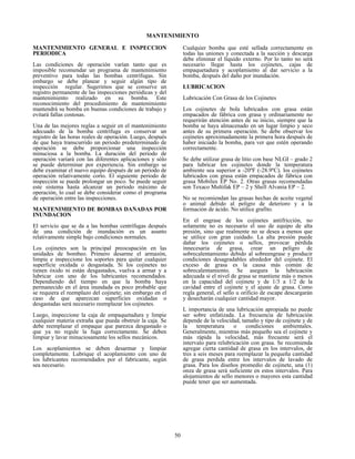50
MANTENIMIENTO
MANTENIMIENTO GENERAL E INSPECCION
PERIODICA
Las condiciones de operación varían tanto que es
imposible recomendar un programa de mantenimiento
preventivo para todas las bombas centrífugas. Sin
embargo se debe planear y seguir algún tipo de
inspección regular. Sugerimos que se conserve un
registro permanente de las inspecciones periódicas y del
mantenimiento realizado en su bomba. Este
reconocimiento del procedimiento de mantenimiento
mantendrá su bomba en buenas condiciones de trabajo y
evitará fallas costosas.
Una de las mejores reglas a seguir en el mantenimiento
adecuado de la bomba centrífuga es conservar un
registro de las horas reales de operación. Luego, después
de que haya transcurrido un periodo predeterminado de
operación se debe proporcionar una inspección
minuciosa a la bomba. La duración del periodo de
operación variará con las diferentes aplicaciones y sólo
se puede determinar por experiencia. Sin embargo se
debe examinar el nuevo equipo después de un periodo de
operación relativamente corto. El siguiente periodo de
inspección se puede prolongar un poco. Se puede seguir
este sistema hasta alcanzar un periodo máximo de
operación, lo cual se debe considerar como el programa
de operación entre las inspecciones.
MANTENIMIENTO DE BOMBAS DAÑADAS POR
INUNDACION
El servicio que se da a las bombas centrífugas después
de una condición de inundación es un asunto
relativamente simple bajo condiciones normales.
Los cojinetes son la principal preocupación en las
unidades de bombeo. Primero desarme el armazón,
limpie e inspeccione los soportes para quitar cualquier
superficie oxidada o desgastada. Si los cojinetes no
tienen óxido ni están desgastados, vuelva a armar y a
lubricar con uno de los lubricantes recomendados.
Dependiendo del tiempo en que la bomba haya
permanecido en el área inundada es poco probable que
se requiera el reemplazo del cojinete; sin embargo en el
caso de que aparezcan superficies oxidadas o
desgastadas será necesario reemplazar los cojinetes.
Luego, inspeccione la caja de empaquetadura y limpie
cualquier materia extraña que pueda obstruir la caja. Se
debe reemplazar el empaque que parezca desgastado o
que ya no regule la fuga correctamente. Se deben
limpiar y lavar minuciosamente los sellos mecánicos.
Los acoplamientos se deben desarmar y limpiar
completamente. Lubrique el acoplamiento con uno de
los lubricantes recomendados por el fabricante, según
sea necesario.
Cualquier bomba que esté sellada correctamente en
todas las uniones y conectada a la succión y descarga
debe eliminar el líquido externo. Por lo tanto no será
necesario llegar hasta los cojinetes, cajas de
empaquetadura y acoplamiento al dar servicio a la
bomba, después del daño por inundación.
LUBRICACION
Lubricación Con Grasa de los Cojinetes
Los cojinetes de bola lubricados con grasa están
empacados de fábrica con grasa y ordinariamente no
requerirán atención antes de su inicio, siempre que la
bomba se haya almacenado en un lugar limpio y seco
antes de su primera operación. Se debe observar los
cojinetes aproximadamente la primera hora después de
haber iniciado la bomba, para ver que estén operando
correctamente.
Se debe utilizar grasa de litio con base NLGI – grado 2
para lubricar los cojinetes donde la temperatura
ambiente sea superior a -20ºF (-28.9ºC). los cojinetes
lubricados con grasa están empacados de fábrica con
grasa Mobilux EP No. 2. Otras grasas recomendadas
son Texaco Multifak EP – 2 y Shell Alvania EP – 2.
No se recomiendan las grasas hechas de aceite vegetal
o animal debido al peligro de deterioro y a la
formación de ácido. No utilice grafito.
En el engrase de los cojinetes antifricción, no
solamente no es necesario el uso de equipo de alta
presión, sino que realmente no se desea a menos que
se utilice con gran cuidado. La alta presión puede
dañar los cojinetes o sellos, provocar pérdida
innecesaria de grasa, crear un peligro de
sobrecalentamiento debido al sobreengrase y producir
condiciones desagradables alrededor del cojinete. El
exceso de grasa es la causa más común de
sobrecalentamiento. Se asegura la lubricación
adecuada si el nivel de grasa se mantiene más o menos
en la capacidad del cojinete y de 1/3 a 1/2 de la
cavidad entre el cojinete y el ajuste de grasa. Como
regla general, el sello u orificio de escape descargarán
y desecharán cualquier cantidad mayor.
L importancia de una lubricación apropiada no puede
ser sobre enfatizada. La frecuencia de lubricación
depende de la velocidad, tamaño y tipo de cojinete y de
la temperatura o condiciones ambientales.
Generalmente, mientras más pequeño sea el cojinete y
más rápida la velocidad, más frecuente será el
intervalo para relubricación con grasa. Se recomienda
agregar cierta cantidad de grasa en los intervalos, de
tres a seis meses para reemplazar la pequeña cantidad
de grasa perdida entre los intervalos de lavado de
grasa. Para los diseños promedio de cojinete, una (1)
onza de grasa será suficiente en estos intervalos. Para
alojamientos de sello menores o mayores esta cantidad
puede tener que ser aumentada.
 