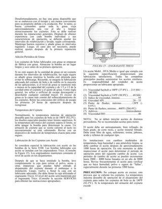 51
Desafortunadamente, no hay una grasa disponible que
no se endurezca con el tiempo y sea menos conveniente
para su propósito debido a la oxidación. Por lo tanto, es
buena costumbre quitar toda la grasa vieja
aproximadamente una vez al año y limpiar
minuciosamente los cojinetes. Esto se debe realizar
durante las reparaciones generales. Después de obtener
experiencia con cada bomba individual y sus
características de operación, se deberán ajustar los
intervalos de relubricación y lavado, según corresponda.
Mantenga buenos registros y añada grasa en intervalos
regulares. Luego, en caso des ser necesario, puede
realizar ajustes después de la primera reparación
general.
Adición Periódica de Grasa
Los cojinetes de bolas lubricados con grasa se empacan
de fábrica con grasa. Almacene la bomba en un lugar
limpio y seco antes de su primera operación.
Si no está seguro de la cantidad de grasa en un cojinete
durante los intervalos de relubricación, las regla segura
es añadir grasa mientras la bomba esté detenida para
evitar la sobrecarga. Recuerde, se asegura la lubricación
adecuada del cojinete de bola o de rodillo en la mayoría
de las aplicaciones, si el nivel de grasa se mantiene más
o menos en la capacidad del cojinete y de 1/3 a 1/2 de la
cavidad entre el cojinete y el ajuste de grasa. Como regla
general, los sellos u orificios de escape descargarán o
desecharán cualquier cantidad mayor. El exceso de
grasa es la causa más común del sobrecalentamiento de
los cojinetes. Retire las conexiones del orificio de escape
las primeras 24 horas de operación después de
reengrasar.
Temperatura del Cojinete
Normalmente, la temperatura máxima de operación
deseable para los cojinetes de bola es de 180ºF (82.2ºC).
los diseños especiales pueden tener límites superiores. Si
la temperatura del marco del cojinete supera el límite, se
debe apagar la bomba para determinar la causa. Un
armazón de cojinete que se sienta caliente al tacto no
necesariamente se está calentando. Revise con un
dispositivo de medición de temperatura exacta para estar
seguro.
Lubricación de los Cojinetes con Aceite
Se considera especial la lubricación con aceite en las
bombas de la Serie 8100. Las bombas lubricadas con
aceite se instalan con los engrasadores Trico. (Consulte
la Figura 15). Los engrasadores mantienen constante el
nivel de aceite en los alojamientos.
Después de que se haya instalado la bomba, lave
completamente la caja para retirar el polvo, arena y
otras impurezas que puedan haber entrado al
alojamiento del cojinete durante el embarque o la
instalación. Luego, vuelva a llenar la caja con un
lubricante adecuado. (Se debe llenar la caja utilizando el
engrasante Trico). El nivel del aceite será mantenido por
el engrasante Trico. (Consulte la sección SERVICIO
para obtener las instrucciones apropiadas).
FIGURA 15 – ENGRASANTE TRICO
Un aceite Mobil , DTA Medio o igual que cumpla con
la siguiente especificación proporcionará una
lubricación satisfactoria. Todas las compañías
principales pueden suministrar los aceites similares.
Es responsabilidad del vendedor de aceite
proporcionar un lubricante apropiado.
(1) Viscosidad Saybolt a 100ºF (37.8ºC)… 215 SSU –
240 SSU
(2) Viscosidad Saybolt a 210ºF (98.9ºC)……49 SSU
(3) Indice de viscosidad, mínimo…………………95
(4) Gravedad API……………………………28 – 33
(5) Punto de fluidez, máximo…………+20ºF (-
6.6ºC)
(6) Punto de flasheo, mínimo…400ºF (204.4ºC)
(7) Aditivos……………..………….…Antioxidantes
(8) Viscosidad ISO………………………………..46
NOTA: No se deben mezclar aceites de distintos
proveedores. No se recomiendan aceites para motor.
El aceite debe ser antiespumante, bien refinado, de
buen grado, de corte recto, y aceite mineral filtrado.
Debe estar libre de agua, sedimento, resina, jabones,
ácido y rellenos de cualquier tipo.
En instalaciones con cambios moderados de
temperatura, baja humedad y una atmósfera limpia, se
debe cambiar el aceite después de aproximadamente
1000 horas de operación. En este momento se debe
inspeccionar el aceite para determinar el periodo de
operación antes del siguiente cambio de aceite. Los
periodos de cambio de aceite se pueden incrementar
hasta 2000 – 4000 horas basados en un año de 8000
horas. Revise frecuentemente el aceite para verificar
que no haya humedad, polvo o signos de ”fallas”,
especialmente durante las primeras 1000 horas.
PRECAUCION: No coloque aceite en exceso; esto
provoca que se caliente los cojinetes. La temperatura
máxima deseable de operación de el alojamiento del
cojinete para todos los cojinetes de bola es de 180ºF
(82.2ºC). Si la temperatura del armazón del cojinete
excede
 