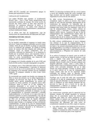 52
180ºF (82.2ºC) (medido por termómetro) apague la
bomba para determinar la causa.
Lubricación del Acoplamiento
Los coples flexibles (por ejemplo: el acoplamiento
Wood’s Sure – Flex o Falk Tours) proporcionan una
transmisión uniforme de energía. No existe acción de
fricción del metal contra el hule para provocar el
deterioro. La sustancias abrasivas, el polvo o la
humedad no afectan a los coples. Esto elimina la
necesidad de lubricación o mantenimiento y proporciona
un buen rendimiento limpio.
Si se utiliza otro tipo de acoplamiento, siga las
instrucciones de mantenimiento del fabricante del cople.
INFORMACION DEL SELLO
Empaque (Sin Asbesto)
En las bombas empacadas el empaque se instala antes
del envió. Todos los empaques utilizados son de la mejor
calidad. Antes de que la bomba se ponga en operación
revise la condición del empaque. Se instala la bomba
dentro de sesenta (60) días después del embarque, el
empaque estará en buenas condiciones con un
suministro suficiente de lubricación. Si se almacena la
bomba por un periodo mayor, será necesario volver a
empacar la caja de empaquetadora. Sin embargo, en
todos los casos, recomendamos una inspección del
empaque antes de iniciar la bomba.
El empaque de la bomba estándar de la serie 8100 está
hecho de hilo acrílico trenzado impregnado con grafito.
Un empaque suave y bien lubricado reduce la resistencia
de la caja de empaquetadura y previene el deterioro
excesivo en el eje o en la camisa del eje. Varias marcas
de empaques en el mercado cuentan con las cualidades
deseadas. El empaque estándar es John Crane Estilo
1340 o igual.
Se recomienda que cuando una bomba con empaque de
fibra se inicie por primera vez se afloje ligeramente el
empaque sin provocar una fuga de aire. Mientras la
bomba opera, apriete gradualmente los pernos del
casquillo en forma uniforme. El casquillo nunca debe
arrastrarse hasta el punto en el que empaque se
comprima demasiado y no ocurra la fuga. Esto
provocará que el empaque se queme, la camisa del eje se
raye y no permitirá que el líquido circule a través de la
caja de empaquetadura, enfriando el empaque. La caja
de empaquetadura se encuentra empacada o ajustada
inadecuadamente si la fricción en la caja evita que el
elemento giratorio se mueva manualmente. Una caja de
empaquetadura operada correctamente debe funcionar
en tibio con un gotero lento de líquido obturador.
Después de que la bomba haya estado en operación
durante algún tiempo y el empaque se haya introducido
completamente, el goteo de la caja de empaquetadura
debe ser por lo menos de 40 a 60 gotas por minuto. Esto
indicará un empaque adecuado y la lubricación y
enfriamiento de la camisa del eje.
NOTA: LA descarga excéntrica del eje o de la camisa
a través del empaque puede dar como resultado una
fuga excesiva que no pueda compensarse. Es muy
importante la corrección de este defecto.
Se debe revisar frecuentemente el empaque y
reemplazar según lo indica el servicio. Seis meses
podría ser una vida útil razonable, dependiendo de las
condiciones de operación. Es imposible dar un
pronóstico exacto. Se debe utilizar una herramienta de
empaque para retirar todos los empaques viejos de la
caja de empaquetadura. Nunca vuelva utilizar un
empaque viejo o inservible o simplemente agregue
algunos anillos nuevos. Asegúrese de que la caja de
empaquetadura esté completamente limpia antes de
instalar el nuevo empaque. También revise la
condición del eje de la camisa por posibles rayones o
excentricidad, realice reemplazos donde sea necesario.
Se debe colocar cuidadosamente el nuevo empaque
(sin asbesto) en la caja de empaquetadura. Si se
utilizan anillos moldeados, estos deben estar abiertos a
los lados y las uniones presionadas primero en la caja
de empaquetadura. Los anillos se instalan uno a la vez,
fijando firmemente cada anillo y colocando la uniones
aproximadamente a 90ºgrados de rotación de cada
unión anterior.
Si se utiliza el empaque en espiral, corte un anillo al
tamaño exacto, ya sea con un junta de extremo o una
junta a inglete. Una junta de extremo cortada
exactamente es superior a una junta a inglete mal
ajustada. Ajuste el anillo sobre el eje para asegurar una
longitud adecuada. Luego, retire y corte todos lo
demás anillos como en la primera muestra. Cuando los
anillos estén colocados alrededor del eje se debe
formar una unión apretada. Coloque el primer anillo
en la parte inferior de la caja de empaquetadura.
Luego, instale cada uno de los siguientes anillos
colocando las uniones como se describe arriba,
asegurándose de que cada anillo esté bien apretado.
Verifique que la jaula del sello esté correctamente
colocada en la caja de empaquetadura, debajo de la
toma de agua del obturador. La función de la jaula del
sello es establecer un sello líquido alrededor del eje,
prevenir la fuga de aire a través de la caja de
empaquetadura y lubricar el empaque. Si no está
correctamente colocada no sirve de nada.
Sellos Mecánicos
Las instrucciones generales para la operación de los
distintos arreglos de sellado mecánico se incluyen
abajo. No es conveniente incluir las instrucciones
detalladas para todos los sellos mecánicos en este
folleto, debido al número casi ilimitado de posibles
combinaciones y arreglos. En cambio, se incluirán las
instrucciones del fabricante del sello como un
complemento separado de este libro, según se requiera.
a. Los sellos mecánicos son productos de precisión y
deben tratarse con cuidado. Tenga especial
cuidado al manejar los sellos. El aceite y la piezas
limpias son esenciales para evitar raspar las
 