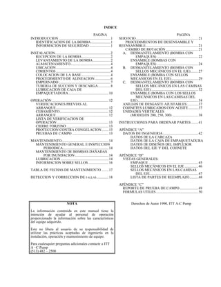 INDICE
PAGINA PAGINA
INTRODUCCION ......................................................1
IDENTIFICACION DE LA BOMBA ....................1
INFORMACION DE SEGURIDAD ......................1
INSTALACION..........................................................2
RECEPCION DE LA BOMBA..............................2
LEVANTAMIENTO DE LA BOMBA ..................2
ALMACENAMIENTO..........................................4
UBICACIÓN.........................................................4
CIMIENTOS.........................................................4
COLOCACION DE LA BASE ..............................4
PROCEDIMIENTO DE ALINEACION ................6
EMPERNADO ......................................................7
TUBERIA DE SUCCION Y DESCARGA.............8
LUBRICACION DE CAJA DE
EMPAQUETADURA..........................................10
OPERACIÓN............................................................12
VERIFICACIONES PREVIAS AL
ARRANQUE.......................................................12
CEBAMIENTO...................................................12
ARRANQUE.......................................................12
LISTA DE VERIFICACION DE
OPERACIÓN ......................................................13
CIERRE FORZOSO ............................................13
PROTECCION CONTRA CONGELACION.......13
PRUEBAS DE CAMPO ......................................13
MANTENIMIENTO.................................................14
MANTENIMIENTO GENERAL E INSPECCION
PERIODICA................................................14
MANTENIMIENTO DE BOMBAS DAÑADAS
POR INUNDACION ...................................14
LUBRICACION ..................................................14
INFORMACION SOBRE SELLOS .....................16
TABLA DE FECHAS DE MANTENIMIENTO .......17
DETECCION Y CORRECCION DE FALLAS ............18
SERVICIO.................................................................21
PROCEDIMIENTOS DE DESENSAMBLE Y
REENSANMBLE.......................................................21
CAMBIO DE ROTACIÒN..................................21
A. DESMANTELAMIENTO (BOMBA CON
EMPAQUES) ...........................................22
ENSAMBLE (BOMBAS CON
EMPAQUES) ...........................................24
B. DESMANTELAMIENTO (BOMBA CON
SELLOS MECÁNICOS EN EL EJE)........27
ENSAMBLE (BOMBA CON SELLOS
MECANICOS EN EL EJE)............................29
C. DESMANTELAMIENTO (BOMBA CON
SELLOS MECÁNICOS EN LAS CAMISAS
DEL EJE) .................................................32
ENSAMBLE (BOMBA CON LOS SELLOS
MECÁNICOS EN LAS CAMISAS DEL
EJE)...............................................................34
ANILLOS DE DESGASTE AJUSTABLES............37
COJINETES LUBRICADOS CON ACEITE..........37
UNIDADES VERTICALES
(MODELOS 200, 250, 300) ...........................38
INSTRUCCIONES PARA ORDENAR PARTES .......41
APÉNDICE “A”
DATOS DE INGENIERIA.....................................42
DATOS DE LA CARCAZA
DATOS DE LA CAJA DE EMPAQUETADURA
DATOS DE DISEÑOS DEL IMPULSOR
DATOS DEL EJE Y DEL COJINETE
APÉNDICE “B”
VISTAS GENERALES:
EMPAQUE ....................................................45
SELLOS MECÁNICOS EN EL EJE ..............46
SELLOS MECÁNICOS EN LAS CAMISAS
DEL EJE...................................................47
LISTA DE PARTES DE REEMPLAZO.........48
APÉNDICE “C”
REPORTE DE PRUEBA DE CAMPO ...................49
FORMULAS UTILES ............................................50
NOTA
La información contenida en este manual tiene la
intención de ayudar al personal de operación
proporcionado la información sobre las características
del equipo adquirido.
Este no libera al usuario de su responsabilidad de
utilizar las prácticas aceptadas de ingeniería en la
instalación, operación y mantenimiento de equipo.
Para cualesquier preguntas adicionales contacte a ITT
A –C Pump
(513) 482 – 2500
Derechos de Autor 1990, ITT A-C Pump
 