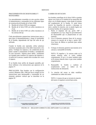 57
SERVICIO
PROCEDIMIENTOS DE DESENSAMBLE Y
REENSAMBLE
Los procedimientos resumidos en esta sección cubren
el mantenimiento y reensamble de tres diferentes tipos
de construcción de bomba de la Serie 8100.
A. Bomba de la Serie 8100 con empaque.
B. Bomba de la Serie 8100 con sellos mecánicos en
el eje.
C. Bomba de la Serie 8100 con sellos mecánicos en
las camisas del eje.
Cada procedimiento proporciona instrucciones paso a
paso para el desmantelamiento y luego el reensamble
de la bomba, dependiendo del tipo del sello de eje
utilizado.
Cuando la bomba este operando, utilice prácticas
mecánicas aceptadas para evitar daño innecesario a las
partes. Verifique los espacios y las condiciones de las
partes cuando se desmantele la bomba y reemplácelas
en caso necesario. Algunos pasos deben usualmente
ser tomados para restaurar los espacios del impulsor y
el anillo de la carcaza, cuando éstos excedan tres veces
el espacio.
Si su bomba tiene anillos de desgaste ajustable, por
favor refiérase a las instrucciones que aparecen en la
página 37.
PRECAUCION: Para bombas con la configuración
vertical, (Modelos 200 y 300) por favor cumpla con las
instrucciones para desensamble y reensamble de un
elemento giratorio vertical que se describen en la
página 38.
CAMBIO DE ROTACION
Las bombas centrífugas de la Serie 8100 se pueden
operar con el giro en el sentido de las manecillas del
reloj o en el sentido opuesto, vistas desde el extremo
del acoplamiento de la bomba. Si usted desea
invertir las boquillas de succión y descarga; es
decir, cambiar la rotación, esto se puede lograr con
la misma bomba, de la siguiente manera:
1. Retire el impulsor del eje, gírelo 180° y
reemplácelo en el eje. (Siga los procedimientos
de desensamble que se proporcionan en este
manual).
2. Con el elemento giratorio fuera de la carcaza,
remueva la carcaza de la base y gírela 180°.
(Las bases de fábrica se perforan para ambas
rotaciones).
3. Coloque el elemento giratorio nuevamente en la
carcaza y reensamble la bomba.
NOTA: El impulsor y la carcaza están en la
misma relación entre sí como estaban
originalmente. El eje y el motor también están
en la misma relación entre sí que como estaban
originalmente.
4. Reensamble la bomba y realinee el
acoplamiento como se indicó en las
instrucciones de alineación.
5. La rotación del motor se debe modificar
cambiando los cables del motor.
NOTA: A menos de que se invierta la rotación
del motor el impulsor correrá hacia atrás.
FIGURA 16 – RELACION CORRECTA DEL IMPULSOR Y LA CARCAZA
 