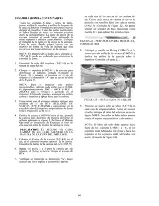 60
ENSAMBLE (BOMBA CON EMPAQUE)
Todos los cojinetes, O-rings , sellos de labio,
juntas, anillos de impulsor y anillos de desgaste de
la carcaza deberán reemplazarse por partes nuevas
durante el ensamble. Todas las partes reutilizables
se deben limpiar de todas las materias extrañas
antes de reensamblarse. La junta de unión de la
carcaza principal se puede hacer utilizando la
mitad superior e inferior como plantilla. Coloque
el material de la junta en la unión de la carcaza.
Corte la junta, dando golpes ligeros con un
martillo en forma de bola de manera que ésta
nivele con los bordes inferiores en la carcaza.
NOTA: Un precorte de las juntas de la carcaza (2-
123-5 & 6) puede ser ordenado para minimizar la
cantidad de corte.
1. Ensamble la cuña del impulsor (3-911-1) en la
ranura de cuña del eje.
2. Cheque el impulsor (4-002-0) y la carcaza para
determinar la relación correcta (Consulte la
Figura 16) y coloque el impulsor en el eje de
acuerdo a la dimensión “A” que se da en la tabla
de la Figura 17.
NOTA: Para el impulsor con anillos
reemplazables, caliente cada anillo nuevo (0-004-
0) (aproximadamente 300° - 400°F (148,9° -
204,4°C) para el bronce) y deslícelo en el
impulsor. Utilizando guantes, sostenga los anillos
contra el impulsor y apoye hasta que se enfríen.
3. Empezando con el extremo exterior aplique una
moldura de ¼” de RTV (SELLANTE DE
SILICON DOW CORNING o equivalente) en la
cara del cubo del impulsor asegurándose de llenar
toda la trayectoria de la llave.
4. Deslice la camisa (3-009-9) hacia el eje, girando
la camisa para distribuir de manera uniforme el
sellante aplicado en el paso 3. Refiérase al Método
Opcional de Instalación de Empaque al final de
esta sección antes de montar la camisa en el eje.
PRECAUCION: EL SEGURO EN CADA
CAMISA DE EJE DEBE ASENTAR EN LA
RANURA DE LA CUÑA DEL IMPULSOR.
5. Coloque el O-ring de la camisa (3-914-9) en el
eje, en el diámetro interno opuesto de la camisa.
Ensamble la tuerca de la camisa del eje (3-015-9).
6. Repita los pasos 3 a 5 para la camisa del eje
interior, el O-ring la tuerca. Limpie el exceso de
RTV.
7. Verifique se mantenga la dimensión “A”, luego
usando una llave inglesa y un martillo, apriete
en cada una de las tuercas de las camisas del
eje. Cierre cada tuerca de camisa de eje en su
posición con tornillos fijos con cabeza serrada
(3-902-3). (Consulte la Figura 22). Se puede
utilizar un sellador de baja resistencia como
Loctite 271, para retener los tornillos fijos.
FIGURA 22 – PERFORACION DEL HUECO DEL
TORNILLO FIJO.
8. Lubrique y enrolle un O-ring (3-914-2) en la
ranura en cada anillo de la carcazaa (3-003-9) y
deslice los anillos de la carcaza sobre el
impulsor (Consulte la Figura 23).
FIGURA 23 – INSTALACION DE ANILLOS
9. Presione un nuevo sello de labio (3-177-9) en
cada caja de empaquetadura. Antes de instalar
el sello, lubrique el labio del sello con un aceite
ligero. NOTA: Los sellos de labio deben asentar
contra el soporte maquinado en la abrazadera.
NOTA: El labio del sello debe apuntar hacia
fuera de los cojinetes (3-026-3 y –4), si los
cojinetes están lubricados con grasa y hacia los
cojinetes si los cojinetes están lubricados con
aceite. (Consulte la Figura 24).
 