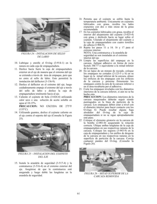 61
FIGURA 24 – INSTALACION DE SELLO
DE LABIO
10. Lubrique y enrolle el O-ring (3-914-1) en la
ranura en cada caja de empaquetadura.
11. Deslice hacía fuera la caja de empaquetadura
exterior en el eje de manera que el extremo del eje
se extienda a través de área de empaque, pero que
no entre al sello de labio. Esto permitirá la
instalación del deflector (3-136-9).
12. Deslice el deflector en el extremo del eje; luego
cuidadosamente empuje el extremo del eje a través
del sello de labio y deslice la caja de
empaquetadura totalmente hacia al eje.
13. Caliente el cojinete de bola (3-026-4) utilizando
calor seco o una solución de aceite soluble en
agua al 10-15%.
PRECAUCION: NO EXCEDA DE 275°F
(135°C).
14. Utilizando guantes, deslice el cojinete caliente en
el eje contra el soporte del eje (Consulte la Figura
25).
FIGURA 25 – INSTALACION DEL COJINETE
DEL EJE
15. Instale la arandela de seguridad (3-517-4) y la
contratuerca (3-516-4) en el extremo exterior del
eje. Asegúrese de que la contratuerca esté
asegurada y luego doble las lengüetas en la
arandela de seguridad.
16 Permita que el cojinete se enfríe hasta la
temperatura ambiente. Unicamente en cojinetes
lubricados con grasa, recubra los lados
expuestos con dos o más onzas de la grasa
recomendada.
17 En los cojinetes lubricados con grasa, recubra el
interior del alojamiento del cojinete (3-025-4)
con grasa y deslícelo hacía su lugar sobre el
cojinete. Uniendo el alojamiento del cojinete a
la caja de empaquetadura con cuatro tornillos
de cabeza (3-904-9).
18 Repita los pasos 11 a 14. 16 y 17 para el
extremo interior.
NOTA: Una contratuerca y la arandela de
seguridad no son instaladas en el extremo
interior del eje.
19 Limpie las superficies del empaque en la
carcaza. Aplique adhesivo en forma de rocío
Scotch 3M-77 o equivalente a la mitad inferior
de la carcaza.
20 En un lapso de un minuto de rociado, coloque
los empaques no cortados (2-123-5 y 6) en su
lugar en la mitad inferior de la carcaza, alinee
los orificios de los empaques con los orificios
de la carcaza y presione firmemente los
empaques contra la cara de la carcaza inferior a
en el área recubierta por el adhesivo.
21 Corte los empaques nivelados con los diámetros
interiores de la carcaza inferior, si aún no se ha
hecho esto.
PRECAUCION: Los diámetros interiores de la
carcaza maquinados deberán seguir siendo
puntiagudos en la línea de partición de la
carcaza. Los empaques deben estar a nivel con
el diámetro interior para hacer contacto con los
O-rings O. Puede resultar alguna fuga
alrededor del O-ring de la caja de
empaquetadura si no se sigue apropiadamente
este paso.
22 Coloque el elemento giratorio en la carcaza de
la bomba (2-001-0) asegurando la rotación
correcta. Ubique ambas lengüetas de la caja de
empaquetadura en sus respectivas ranuras de la
carcaza. Coloque los seguros (3-943-9) en la
caja de empaquetadura y los anillos de desgaste
de la carcaza en sus respectivas ranuras en la
superficie de partición de la carcaza. Corrija
cualquier pandeo del O-ring. (Consulte la
Figura 26).
FIGURA 26 – MITAD SUPERIOR DE LA
CARCAZA REMOVIDA
 