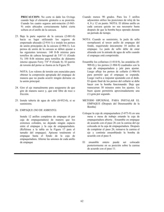 62
PRECAUCION: No corte ni dañe los O-rings
cuando baje el elemento giratorio a su posición.
Cuando los cuatro seguros anti-rotación (3-943-
9) estén ubicados correctamente habrá cierta
soltura en el anillo de la carcaza.
23. Baje la parte superior de la carcaza (2-001-0)
hacía su lugar utilizando los seguros de
empernado ahusado (2-916-1) e instale los pernos
de unión principales de la carcaza (2-904-1). Los
pernos de unión de la carcaza se deben ajustar a
las siguientes torsiones: 140 ft-lb mínimo para
tornillos de cabeza hexagonal de 5/8”-11 (Grado
5); 350 ft-lb mínimo para tornillos de diámetro
interno opuesto Ferry 7/8”-9 (Grado 8). El patrón
de torsión del perno se ilustra en la Figura 59.
NOTA: Los valores de torsión son esenciales para
obtener la compresión apropiada del empaque de
manera que no pueda ocurrir ningún derrame en
la unión principal.
24. Gire el eje manualmente para asegurarse de que
gire de manera suave y, que esté libre de roce o
fricción.
25. Instale tubería de agua de sello (0-952-0), si se
suministra.
26. EMPAQUE (NO DE ASBESTO)
Instale 12 anillos completos de empaque (6 por
caja de empaquetadura) de manera que los
extremos colinden, no dejando ningún espacio
entre el empaque y la caja de empaquetadura.
(Refiérase a la tabla en la Figura 17 para el
tamaño del empaque). Apisone totalmente el
empaque hasta el fondo de la caja de
empaquetadura. Alterne las uniones de cada anillo
de empaque
Cuando menos 90 grados. Para los 3 anillos
adyacentes utilice las posiciones de reloj de las
4, 8 y 12 en punto. NOTA: El último anillo en
cada carcaza quizás no sea necesario hasta
después de que la bomba haya operado durante
un período de tiempo.
NOTA: Cuando se suministre, la jaula de sello
reemplazará al tercer anillo de empaque del
fondo, requiriendo únicamente 10 anillos de
empaque. La jaula de sello debe de estar
alineada con la entrada de agua de sello cuando
el empaque está comprimido.
Ensamble los collarines (1-014-9), las arandelas (0-
909-0) y los pernos (1-904-9) cuadrados con la
caja de empaquetadura y jale para ajustar.
Luego afloje los pernos de collarín (1-904-9)
para permitir que el empaque se expanda.
Luego vuelva a reajustar ajustando con el dedo.
El ajuste final de los pernos del collarín se debe
hacer con la bomba funcionando. Deje que
transcurran 30 minutos entre los ajustes. Un
buen ajuste permitiría aproximadamente una
(1) gota por segundo.
METODO OPCIONAL PARA INSTALAR EL
EMPAQUE (Después del Desensamble de la
Bomba)
Coloque la caja de empaquetadura (3-073-9) en una
mesa o mesa de trabajo estando la caja de
empaquetadura abierta . Ensamble en empaque
de acuerdo con el paso 26 con la camisa del eje
colocada en la caja de empaquetadura. Después
de completar el paso 26, remueva la camisa el
eje y continúe ensamblando la bomba de
acuerdo con el paso 4.
El ensamble entero puede ser colocado
posteriormente en su posición sobre la camisa
de acuerdo con el paso 11.
 