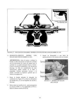 63
FIGURA 27 – SECCION DE ENSAMBLE: BOMBA CON SELLOS MECANICOS SOBRE EL EJE
A. DESMANTELAMIENTO (BOMBA CON
SELLOS MECÁNICOS SOBRE EL EJE).
ADVERTENCIA: Antes de poner a trabajar la
bomba se debe desconectar la fuente de corriente
con las provisiones de cierre de manera que la
corriente no se pueda renergizar hacia el motor.
Cierre la succión de aislamiento y las válvulas de
descarga. La falta de cumplimiento de estas
instrucciones podría resultar en el daño a
propiedad, lesiones personales severas o la
muerte. (Consulte la explosivo general que se
ilustra en la página 46).
1. Drene la bomba abriendo el obturador de
ventilación (A, Figura 27) y retire los obturadores
de drenado (B y C) en las boquillas de succión y
descarga.
2. Retire todos los tornillos de la unión principal de
la carcaza (2-904-1) y los empernados (2-916-1).
Retire la tubería externa (0-952-0).
3. Inserte un desarmador o una barra de
apalancamiento en las ranuras entre las mitades
FIGURA 27 – BOMBA CON SELLOS
MECANICOS
 