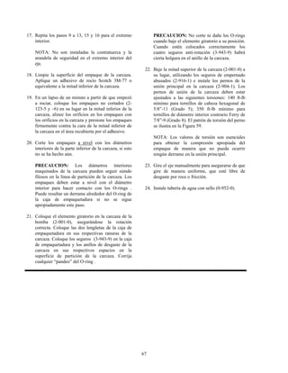 67
17. Repita los pasos 9 a 13, 15 y 16 para el extremo
interior.
NOTA: No son instaladas la contratuerca y la
arandela de seguridad en el extremo interior del
eje.
18. Limpie la superficie del empaque de la carcaza.
Aplique un adhesivo de rocío Scotch 3M-77 o
equivalente a la mitad inferior de la carcaza.
19. En un lapso de un minuto a partir de que empezó
a rociar, coloque los empaques no cortados (2-
123-5 y –6) en su lugar en la mitad inferior de la
carcaza, alinee los orificios en los empaques con
los orificios en la carcaza y presione los empaques
firmemente contra la cara de la mitad inferior de
la carcaza en el área recubierta por el adhesivo.
20. Corte los empaques a nivel con los diámetros
interiores de la parte inferior de la carcaza, si esto
no se ha hecho aún.
PRECAUCION: Los diámetros interiores
maquinados de la carcaza pueden seguir siendo
filosos en la línea de partición de la carcaza. Los
empaques deben estar a nivel con el diámetro
interior para hacer contacto con los O-rings .
Puede resultar un derrame alrededor del O-ring de
la caja de empaquetadura si no se sigue
apropiadamente este paso.
21. Coloque el elemento giratorio en la carcaza de la
bomba (2-001-0), asegurándose la rotación
correcta. Coloque las dos lengüetas de la caja de
empaquetadura en sus respectivas ranuras de la
carcaza. Coloque los seguros (3-943-9) en la caja
de empaquetadura y los anillos de desgaste de la
carcaza en sus respectivos espacios en la
superficie de partición de la carcaza. Corrija
cualquier “pandeo” del O-ring .
PRECAUCION: No corte ni dañe los O-rings
cuando baje el elemento giratorio a su posición.
Cuando estén colocados correctamente los
cuatro seguros anti-rotación (3-943-9) habrá
cierta holgura en el anillo de la carcaza.
22. Baje la mitad superior de la carcaza (2-001-0) a
su lugar, utilizando los seguros de empernado
ahusados (2-916-1) e instale los pernos de la
unión principal en la carcaza (2-904-1). Los
pernos de unión de la carcaza deben estar
ajustados a las siguientes torsiones: 140 ft-lb
mínimo para tornillos de cabeza hexagonal de
5/8”-11 (Grado 5); 350 ft-lb mínimo para
tornillos de diámetro interior contrario Ferry de
7/8”-9 (Grado 8). El patrón de torsión del perno
se ilustra en la Figura 59.
NOTA: Los valores de torsión son esenciales
para obtener la compresión apropiada del
empaque de manera que no pueda ocurrir
ningún derrame en la unión principal.
23. Gire el eje manualmente para asegurarse de que
gire de manera uniforme, que esté libre de
desgaste por roce o fricción.
24. Instale tubería de agua con sello (0-952-0).
 