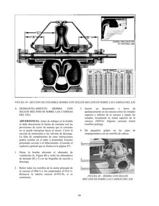 68
FIGURA 39 –SECCION DE ENSAMBLE:BOMBA CON SELLOS MECANICOS SOBRE LAS CAMISAS DEL EJE
A. DESMANTELAMIENTO (BOMBA CON
SELLOS MECÁNICOS SOBRE LAS CAMISAS
DEL EJE).
ADVERTENCIA: Antes de trabajar en la bomba
se debe desconectar la fuente de corriente con las
provisiones de cierre de manera que la corriente
no se pueda renergizar hacia el motor. Cierre la
succión de aislamiento y las válvulas de descarga.
La falta de cumplimiento de estas instrucciones
podría resultar en el daño a propiedad, lesiones
personales severas o el fallecimiento. (Consulte el
explosivo general que se ilustra en la página 47).
1. Drene la bomba abriendo el obturador de
ventilación (A, Figura 40) y retire los obturadores
de drenado (B y C) en las boquillas de succión y
descarga.
2. Retire todos los tornillos de la unión principal de
la carcaza (2-904-1) y los empernados (2-916-1).
Remueva la tubería externa (0-952-0), si se
suministra.
3. Inserte un desarmador o barra de
apalancamiento en las ranuras entre las mitades
superior e inferior de la carcaza y separe las
mitades, levantando la mitad superior de la
carcaza. (NOTA: Algunas carcazas tienen
tornillos jacking).
4. Dé pequeños golpes en las cajas de
empaquetadura con un martillo de cabeza
FIGURA 40 – BOMBA CON SELLOS
MECANICOS SOBRE LAS CAMISAS DEL EJE
 