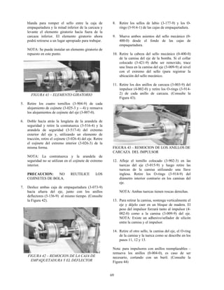 69
blanda para romper el sello entre la caja de
empaquetadura y la mitad inferior de la carcaza y
levante el elemento giratorio hacía fuera de la
carcaza inferior. El elemento giratorio ahora
podrá retirarse a un lugar apropiado para trabajar.
NOTA: Se puede instalar un elemento giratorio de
repuesto en este punto.
FIGURA 41 – ELEMENTO GIRATORIO
5. Retire los cuatro tornillos (3-904-9) de cada
alojamiento de cojinete (3-025-3 y -–4) y remueva
los alojamientos de cojinete del eje (3-007-0).
6. Doble hacía atrás la lengüeta de la arandela de
seguridad y retire la contratuerca (3-516-4) y la
arandela de seguridad (3-517-4) del extremo
exterior del eje y, utilizando un elemento de
tracción, retire el cojinete (3-026-4) del eje. Retire
el cojinete del extremo interior (3-026-3) de la
misma forma.
NOTA: La contratuerca y la arandela de
seguridad no se utilizan en el cojinete de extremo
interior.
PRECAUCION: NO REUTILICE LOS
COJINETES DE BOLA.
7. Deslice ambas caja de empaquetadura (3-073-9)
hacía afuera del eje, junto con los anillos
deflectores (3-136-9) al mismo tiempo. (Consulte
la Figura 42).
FIGURA 42 – REMOCION DE LA CAJA DE
EMPAQUETADURA Y EL DEFLECTOR
8. Retire los sellos de labio (3-177-9) y los O-
rings (3-914-1) de las cajas de empaquetadura.
9. Mueva ambos asientos del sello mecánico (0-
400-0) desde el fondo de las cajas de
empaquetadura.
10. Retire la cabeza del sello mecánico (0-400-0)
de la camisa del eje de la bomba. Si el collar
colocado (3-421-9) debe ser removido, trace
una línea en la camisa del eje (3-009-9) al nivel
con el extremo del sello (para registrar la
ubicación del sello mecánico.
11. Retire los dos anillos de carcaza (3-003-9) del
impulsor (4-002-0) y retire los O-rings (3-914-
2) de cada anillo de carcaza. (Consulte la
Figura 43).
FIGURA 43 – REMOCION DE LOS ANILLOS DE
CARCAZA DEL IMPULSOR
12. Afloje el tornillo colocado (3-902-3) en las
tuercas del eje (3-015-9) y luego retire las
tuercas de la camisa utilizando una llave
inglesa. Retire los O-rings (3-914-9) del
diámetro interior contrario en los camisas del
eje.
NOTA: Ambas tuercas tienen roscas derechas.
13. Para retirar la camisa, sostenga verticalmente el
eje y déjelo caer en un bloque de madera. El
peso del impulsor forzará tanto al impulsor (4-
002-0) como a la camisa (3-009-9) del eje.
NOTA: Existe un adhesivo/sellador de silicón
entre la camisa y el impulsor.
14. Retire el otro sello, la camisa del eje, el O-ring
de la camisa y la tuerca como se describe en los
pasos 11, 12 y 13.
Nota: para impulsores con anillos reemplazables –
remueva los anillos (0-004-0), es caso de ser
necesario, cortando con un buril. (Consulte la
Figura 44)
 