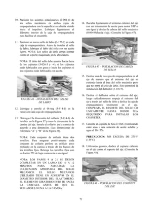 71
10. Presione los asientos estacionarios (0-004-0) de
los sellos mecánicos en ambas cajas de
empaquetadura con la superficie recubierta viendo
hacia el impulsor. Lubrique ligeramente el
diámetro interior de la caja de empaquetadura
para facilitar el ensamble.
11. Presione un nuevo sello de labio (3-177-9) en cada
caja de empaquetadura. Antes de instalar el sello
de labio, lubrique el labio del sello con un aceite
ligero. NOTA: Los sellos de labio deben asentar
contra el soporte maquinado en la abrazadera.
NOTA: El labio del sello debe apuntar hacia fuera
de los cojinetes (3-026-3 y –4), si los cojinetes
están lubricados con grasa y hacia los cojinetes si
los cojinetes están lubricados con aceite.
FIGURA 46 – INSTALACION DEL SELLO
DE LABIO
12. Lubrique y enrolle el O-ring (3-914-1) en la
ranura en cada caja de empaquetadura.
13. Obtenga el la dimensión del collarín (3-914-1) de
la tabla en la Figura 37 y trace la dimensión de la
camisa del eje. Instale el collarín en la camisa de
acuerdo a esta dimensión. (Las dimensiones de
referencia “A” y “B” en la Figura 39).
NOTA: Cada conjunto de collarín tiene dos
tornillos. Para asegurar positivamente cada
conjunto de collarín perfore un orificio poco
profundo en la camisa a través de los huecos de
los tornillos fijos. Retenga los tornillos fijos con
un loctite 271 de baja resistencia o uno igual.
NOTA: LOS PASOS 9 A 21 SE DEBEN
COMPLETAR EN UN LAPSO DE 10 A 12
MINUTOS PARA ASEGURAR LA
COLOCACION APROPIADA DEL SELLO
MECANICO. EL SELLO MECANICO
UTILIZADO TIENE UN ADHESIVO EN EL
DIAMETRO INTERIOR DEL ELASTOMERO.
EL ELEMENTO GIRATORIO DEBE IR HACIA
LA CARCAZA ANTES DE QUE EL
SELLADOR LO UNA A LA CAMISA.
14. Recubra ligeramente el extremo exterior del eje
con un tratamiento de aceite para motor STP o
uno igual y deslice la cabeza del sello mecánico
(0-004-0) hacia el eje. (Consulte la Figura 47).
FIGURA 47 – INSTALACION DE CABEZA
DE SELLO
15. Deslice una de las cajas de empaquetadura en el
eje de manera que el extremo del eje se
extienda hasta el área del sello mecánico pero
que no entre al sello de labio. Esto permitirá la
instalación del deflector (3-136-9).
16. Deslice el deflector sobre el extremo del eje;
luego cuidadosamente empuje el extremo del
eje a través del sello de labio y deslice la caja de
empaquetadura totalmente en el eje.
COMPRIMA EL RESORTE DEL SELLO LO
UNICAMENTE HASTA DONDE SEA
REQUERIDO PARA INSTALAR LOS
COJINETES.
17. Caliente el cojinete de bola (3-026-4) utilizando
calor seco o una solución de aceite soluble y
agua al 10-15%.
PRECAUCION: NO EXCEDA DE 275°F
(135°C)
18. Utilizando guantes, deslice el cojinete caliente
en el eje contra el soporte del eje. (Consulte la
Figura 48).
FIGURA 48 – INSTALACION DEL COJINETE
DEL EJE
 