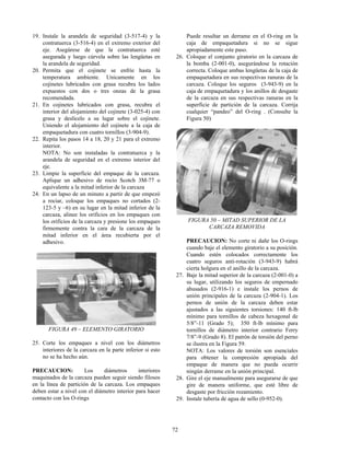 72
19. Instale la arandela de seguridad (3-517-4) y la
contratuerca (3-516-4) en el extremo exterior del
eje. Asegúrese de que la contratuerca esté
asegurada y luego cúrvela sobre las lengüetas en
la arandela de seguridad.
20. Permita que el cojinete se enfríe hasta la
temperatura ambiente. Unicamente en los
cojinetes lubricados con grasa recubra los lados
expuestos con dos o tres onzas de la grasa
recomendada.
21. En cojinetes lubricados con grasa, recubra el
interior del alojamiento del cojinete (3-025-4) con
grasa y deslícelo a su lugar sobre el cojinete.
Uniendo el alojamiento del cojinete a la caja de
empaquetadura con cuatro tornillos (3-904-9).
22. Repita los pasos 14 a 18, 20 y 21 para el extremo
interior.
NOTA: No son instaladas la contratuerca y la
arandela de seguridad en el extremo interior del
eje.
23. Limpie la superficie del empaque de la carcaza.
Aplique un adhesivo de rocío Scotch 3M-77 o
equivalente a la mitad inferior de la carcaza
24. En un lapso de un minuto a partir de que empezó
a rociar, coloque los empaques no cortados (2-
123-5 y –6) en su lugar en la mitad inferior de la
carcaza, alinee los orificios en los empaques con
los orificios de la carcaza y presione los empaques
firmemente contra la cara de la carcaza de la
mitad inferior en el área recubierta por el
adhesivo.
FIGURA 49 – ELEMENTO GIRATORIO
25. Corte los empaques a nivel con los diámetros
interiores de la carcaza en la parte inferior si esto
no se ha hecho aún.
PRECAUCION: Los diámetros interiores
maquinados de la carcaza pueden seguir siendo filosos
en la línea de partición de la carcaza. Los empaques
deben estar a nivel con el diámetro interior para hacer
contacto con los O-rings
Puede resultar un derrame en el O-ring en la
caja de empaquetadura si no se sigue
apropiadamente este paso.
26. Coloque el conjunto giratorio en la carcaza de
la bomba (2-001-0), asegurándose la rotación
correcta. Coloque ambas lengüetas de la caja de
empaquetadura en sus respectivas ranuras de la
carcaza. Coloque los seguros (3-943-9) en la
caja de empaquetadura y los anillos de desgaste
de la carcaza en sus respectivas ranuras en la
superficie de partición de la carcaza. Corrija
cualquier “pandeo” del O-ring . (Consulte la
Figura 50)
FIGURA 50 – MITAD SUPERIOR DE LA
CARCAZA REMOVIDA
PRECAUCION: No corte ni dañe los O-rings
cuando baje el elemento giratorio a su posición.
Cuando estén colocados correctamente los
cuatro seguros anti-rotación (3-943-9) habrá
cierta holgura en el anillo de la carcaza.
27. Baje la mitad superior de la carcaza (2-001-0) a
su lugar, utilizando los seguros de empernado
ahusados (2-916-1) e instale los pernos de
unión principales de la carcaza (2-904-1). Los
pernos de unión de la carcaza deben estar
ajustados a las siguientes torsiones: 140 ft-lb
mínimo para tornillos de cabeza hexagonal de
5/8”-11 (Grado 5); 350 ft-lb mínimo para
tornillos de diámetro interior contrario Ferry
7/8”-9 (Grado 8). El patrón de torsión del perno
se ilustra en la Figura 59.
NOTA: Los valores de torsión son esenciales
para obtener la compresión apropiada del
empaque de manera que no pueda ocurrir
ningún derrame en la unión principal.
28. Gire el eje manualmente para asegurarse de que
gire de manera uniforme, que esté libre de
desgaste por fricción rozamiento.
29. Instale tubería de agua de sello (0-952-0).
 