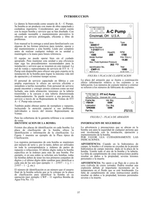 37
INTRODUCCION
Le damos la bienvenida como usuario de A – C Pumps.
Su bomba es un producto con mano de obra capacitada y
cuidadosa ingeniería. Consideramos que usted cuenta
con la mejor bomba y servicio que se han diseñado. Con
un cuidado razonable y mantenimiento preventivo le
ofrecerá un servicio prolongado, eficiente y libre de
problemas.
Este manual se le entrega a usted para familiarizarlo con
algunas de las formas prácticas para instalar, operar y
dar mantenimiento a esta bomba. Léalo por completo
antes de realizar cualquier trabajo en su unidad y
manténgalo a la mano para futura referencia.
El equipo no puede operar bien sin el cuidado
apropiado. Para mantener esta unidad a una eficiencia
tope siga los procedimientos recomendados para la
instalación y servicio que se resumen en este manual. La
red de ventas y representantes de servicio de ITT A – C
Pump está disponible para ofrecer una guía experta en la
instalación de la bomba para lograr la máxima vida útil
de operación y el mínimo tiempo ocioso.
El personal de servicio capacitado en fábrica y con
amplia experiencia le ofrece un servicio eficiente e
inmediato a tarifas razonables. Este personal de servicio
puede encontrar y corregir errores costosos como un mal
lechado, una mala alineación, tensiones en la tubería
trasmitidas a la carcaza o una tubería dimensionada
inadecuadamente. Se puede recurrir a una persona de
servicio a través de su Representante de Ventas de ITT
A – C Pump más cercano.
También podrá obtener partes de reemplazo y repuesto,
incluyendo la atención especial a sus problemas
individuales a través del mismo Representante de
Ventas.
Para las coberturas de la garantía refiérase a su contrato
de venta .
FIGURA 1 PLACA DE CLASIFICACION
La placa del armazón que se ilustra a continuación
ofrece información relativa a los cojinetes y su
lubricación. Los números de cojinete interior y exterior
se refieren a los números de fabricante de cojinetes.
FIGURA 2 – PLACA DE ARMAZON
IDENTIFICACION DE LA BOMBA INFORMACION DE SEGURIDAD
Existen dos placas de identificación en cada bomba. La
placa de clasificación de la bomba ofrece la
identificación e información de la clasificación. La
Figura 1 muestra un ejemplo de la Placa típica de
Clasificación.
Los registros permanentes de esta bomba se mantienen
por número de serie y, por lo tanto, deben ser utilizados
en toda la correspondencia y órdenes de partes de
repuesto o refacciones. El último dígito indica la bomba
específica en la órdenes para más de una bomba. Por
ejemplo, si en una orden se solicitan seis bombas, todas
las bombas deben de tener los tres primeros conjuntos de
dígitos y el último dígito debe cambiar para identificar a
cada una de las seis (por ejemplo: 1 – 21937 – 1 1, 1 –
21937 – 1 – 2, etc.)
El número de identificación es un número que el usuario
final de la bomba solicita que se le coloque en la placa
de clasificación para identificar la bomba en su
operación (por ejemplo: CWP – 11 significa Bomba de
Agua Fría No. 11)
La advertencia y precauciones que se ubican en la
bomba son para la seguridad de cualquier persona que
esté involucrada con la instalación, operación y
mantenimiento de la bomba.
POR FAVOR LEA CUIDADOSAMENTE LAS
INDICACIONES.
ADVERTENCIA: Cuando en la hidrostatica de
campo, la bomba o el sistema no excedan de la presión
hidrostatica de campo máxima dada en la placa de la
bomba. Ventile todo el aire de la bomba y la tubería.
La falta de cumplimiento de estas instrucciones podría
resultar en daños a la propiedad, severas lesiones
personales o la muerte.
ADVERTENCIA: No opere a un flujo de o cerca de
cero (válvula de cierre cerrada). Podría resultar una
explosión debido al importante incremento en la
temperatura en el fluido que se esté bombeando. La
falta de cumplimiento de estas instrucciones podría
resultar en daños a la propiedad, lesiones personales
severas o la muerte.
 