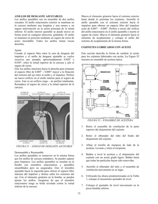 73
ANILLOS DE DESGASTE AJUSTABLES
Los anillos ajustables son un ensamble de dos anillos
roscados. El anillo estacionario exterior se mantiene en
la carcaza mediante una lengüeta y una ranura y un
seguro antirrotación en la unión principal de la mitad
inferior. El anillo interior ajustable se puede mover en
forma axial en cualquier dirección, girándolo. El anillo
se mantiene en posición mediante un seguro de cierre de
acero inoxidable. Todos los anillos tienen roscas
derechas.
Ajuste
Cuando el espacio libre entre la cara de desgaste del
impulsor y el anillo de desgaste ajustable se vuelve
excesiva; por ejemplo, aproximadamente 0.020” a
0.030”, retire la mitad superior de la carcaza y jale el
seguro de cierre.
Gire los anillos interiores hacia la derecha para restaurar
el espacio libre de 0.005” - 0.008” mayor a la flotación
del extremo del eje entre el anillo y el impulsor. Perfore
un nuevo orificio en el anillo interior para el seguro de
cierre. Este es un orificio ciego – no perfore totalmente.
Reemplace el seguro de cierre y la mitad superior de la
carcaza.
FIGURA 51 – ANILLO DE DESGASTE AJUSTABLE
Desensamble y Reensamble
Los anillos ajustables se remueven en la misma forma
que los anillos de carcaza estándares. Se pueden separar
para limpiarse. Los anillos ajustables se instalan en la
bomba con miembros estacionarios y ajustables
ensamblados pero no asegurados. Gire el miembro
ajustable hacia la izquierda para ofrecer el espacio libre
máximo del impulsor y deslice sobre los extremos del
eje. Con el elemento giratorio en la bomba, se pueden
ajustar los anillos. Asegúrese de que el miembro
estacionario tenga su brida nivelada contra la mitad
inferior de la carcaza.
Mueva el elemento giratorio hacia el extremo exterior
hasta donde lo permitan los cojinetes. Atornille el
anillo ajustable con el extremo exterior hacia el
impulsor para obtener un espacio libre del impulsor
axial de 0.005” - 0.008”. Perfore a través del orificio
del anillo estacionario en el anillo ajustable e inserte el
seguro de cierre. Mueva el elemento giratorio hacia el
elemento de acoplamiento y coloque el anillo del
extremo de acoplamiento de la misma forma.
COJINETES LUBRICADOS CON ACEITE
Esta sección describe la forma de cambiar el aceite
para los cojinetes lubricados con aceite. La Figura 52
muestra un ensamble de aceitera típica.
FIGURA 52 – ENSAMBLE DE ACEITERA
1. Retire el ensamble de ventilación de la parte
superior del alojamiento del cojinete.
2. Retire el obturador del tubo del fondo del
alojamiento del cojinete.
3. Afloje el tornillo de mariposa de lado de la
aceitera. Levante y retire el recipiente.
4. Baldee a nivel la aceitera y el alojamiento del
cojinete con un aceite grado ligero. Baldee hasta
que todas las partículas hayan sido removidas.
5. Atornille el obturador del tubo y el ensamble de
ventilación nuevamente en su lugar.
6. Utilizando las alturas predeterminadas en la Tabla
1, coloque el mecanismo ajustador de nivel.
7. Coloque el ajustador de nivel nuevamente en la
pieza fundida inferior.
 