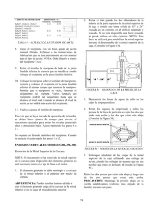 74
DIMENSION “A”TAMAÑO DE BOMBA 8100
INTERIOR EXTERIOR
8x8x17, 10x8x12, 10x8x17
10x10x12,12x10x12,12x10x14
12x10x17, 10x8x20
1.22 0.53
6x4x10, 8x6x13, 6x4x11,
8x6x17, 8x8x12
0.53 0.56
3x2x11, 6x4x12,
6x4x14, 8x6x12
1.12 1.12
1
TABLA 1 – ALTURAS DE AJUSTADOR DE NIVEL
8. Llene el recipiente con un buen grado de aceite
mineral filtrado. Refiérase a las instrucciones de
lubricación que se dan previamente en este manual
para el tipo de aceite. NOTA: Debe llenarlo a través
del recipiente Trico.
9. Retire el tornillo de mariposa de lado de la pieza
fundida inferior de manera que no interfiera cuando
coloque el recipiente en la pieza fundida inferior.
10. Coloque la mariposa sobre el surtidor del recipiente,
invierta y coloque el recipiente en la pieza fundida
inferior al mismo tiempo que remueve la mariposa.
Permita que el recipiente se vacíe, llenando el
alojamiento del cojinete. Varios llenados del
recipiente podrán ser requeridos hasta que se
alcance el nivel real. Cuando se alcance el nivel de
aceite ya no saldrá más aceite del recipiente.
11. Vuelva a ajustar el tornillo de mariposa.
Una vez que se haya iniciado la operación de la bomba,
se deben hacer ajustes de ensayo para nivelar el
mecanismo ajustador para evitar los niveles demasiado
altos o demasiado bajos. Ajuste repitiendo los pasos 6 a
11.
Se requiere un llenado periódico del recipiente. Cuando
se ensucie el aceite repita los pasos 1 a 12.
UNIDADES VERTICALES (MODELOS 200, 250, 300)
Remoción de la Mitad Superior de la Carcaza:
NOTA: Si únicamente se ha removido la mitad superior
de la carcaza para inspección del elemento giratorio no
será necesario remover el eje de línea o el motor.
1. El elemento giratorio se debe restringir a la carcaza
de la mitad inferior o al pedestal por medio de
correas.
ADVERTENCIA: Pueden resultar lesiones debido a
que el elemento giratorio caiga de la carcaza de la mitad
inferior si no se sigue el procedimiento anterior
2. Retire el más grande los dos obturadores de la
tubería de la parte superior de la mitad superior de
la caja e instale una barra sólida de 18” a 24”
roscada en un extremo en el orificio taladrado y
roscado. Si no está disponible una barra roscada,
se puede utilizar un tubo estándar. NOTA: Esta
barra se utilizará para estabilizar la mitad superior
durante el desensamble de la mitad superior de la
caja. (Consulte la Figura 53).
FIGURA 53 – REMOCION DE LA MITAD DE LA
CAJA
3. Desconecte las líneas de aguas de sello en las
cajas de empaquetadura.
4. Retire los seguros de empernado y todos los
pernos de la línea de partición excepto los dos que
están más arriba y los dos que están más abajo
(Consulte la Figura 54).
FIGURA 54 – PERNOS DE LA LINEA DE PARTICION
5. Embrague alrededor de las orejas de la mitad
superior de la caja utilizando una eslinga de
nylon, jalando las eslingas de manera que no sea
posible que éstas se deslicen. (Consulte la Figura
55).
Retire los dos pernos que están más abajo y luego uno
de los dos pernos que están más arriba.
PRECAUCION: Mantenga la presión abajo en la
varilla estabilizadora (extremo más alejado de la
bomba) durante este paso.
 