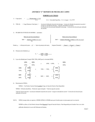 1
APENDICE “C” REPORTE DE PRUEBA DE CAMPO
FORMULAS UTILES
1) Carga (pies) = Presión (psig) x 2.31
S. G. S. G. = Gravedad Específica; S. G. de agua = 1.0 a 70º F
2) TDH (ft) = Carga Dinámica Total (pies) = (Lectura de Indicador de presión de descarga – Lectura de indicador de presión de succión) +
(Carga de velocidad de descarga – Carga de velocidad de succión) +
(Corrección de elevación para indicador de descarga – Corrección de elevación para indicador
de succión)
3) HP (BHP) DE ENTRADA DE BOMBA - calculados:
Motor de una Fase (monofásico)
BHP = Amperes x Voltios x nm x p. f.
746
Motor de tres Fases (trifásico)
BHP = Amperes Promedio x Voltios x 1.732 x nm x p. f.
746
Donde nm = eficiencia del motor , p.f. = factor de potencia del motor, Amperes Promedio = Tramo 1 + Tramo 2 + Tramo 3
3
4) Eficiencia de la Bomba (n p):
np = GPM x TDH
3960 x BHP
5) Leyes de afinidad para Corregir GPM, TDH y BHP para la velocidad (RPM):
GPM1 RPM1 RPM1
= o GPM1 = GPM2 x
GPM2 RPM2 RPM2
TDH1 RPM1
2
RPM1
2
= o TDH1 = TDH2 x
TDH2 RPM2 RPM2
BHP1 RPM1
3
RPM1
3
= o BHP1 = BHP2 x
BHP2 RPM2 RPM2
6) Determinación NPSHA:
NPSHA = Net Positive Suction Head Available (Carga de Succión Positiva Neta Disponible)
NPSHA = (Presión atmosférica – Presión de vapor de líquido + Total de carga de succión)
Total de Carga de Succión = (Lectura de indicador de presión de succión + Carga de velocidad de succión + Corrección de elevación para
indicador de succión)
NOTA: NPSHA siempre debe ser superior a NPSHR (NPSHA ≥ NPSHR) para que la bomba opere sin preocuparse por la cavitación.
NPSHR se refiere a la Net Positive Suction Head Required (Carga de Succión Positiva Neta Requerida) por la bomba. Este es un valor
publicado obtenido de la curva del Fabricante de Bombas.
2 de 2
 