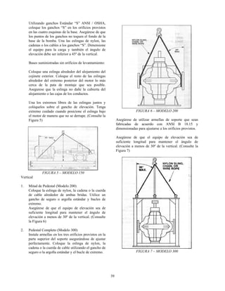 39
Utilizando ganchos Estándar “S” ANSI / OSHA,
coloque los ganchos “S” en los orificios provistos
en las cuatro esquinas de la base. Asegúrese de que
los puntos de los ganchos no toquen el fondo de la
base de la bomba. Una las eslingas de nylon, las
cadenas o los cables a los ganchos “S”. Dimensione
el equipo para la carga y también el ángulo de
elevación debe ser inferior a 45º de la vertical.
Bases suministradas sin orificios de levantamiento:
Coloque una eslinga alrededor del alojamiento del
cojinete exterior. Coloque el resto de las eslingas
alrededor del extremo posterior del motor lo más
cerca de la pata de montaje que sea posible.
Asegurese que la eslinga no dañe la cubierta del
alojamiento o las cajas de los conductos.
Una los extremos libres de las eslingas juntos y
colóquelos sobre el gancho de elevación. Tenga
extremo cuidado cuando posicione el eslinga bajo
el motor de manera que no se derrape. (Consulte la
Figura 5)
FIGURA 5 – MODELO 150
Vertical
1. Mitad de Pedestal (Modelo 200)
Coloque la eslinga de nylon, la cadena o la cuerda
de cable alrededor de ambas bridas. Utilice un
gancho de seguro o argolla estándar y bucles de
extremo.
Asegúrese de que el equipo de elevación sea de
suficiente longitud para mantener el ángulo de
elevación a menos de 30º de la vertical. (Consulte
la Figura 6)
2. Pedestal Completo (Modelo 300)
Instale armellas en los tres orificios provistos en la
parte superior del soporte asegurándose de ajustar
perfectamente. Coloque la eslinga de nylon, la
cadena o la cuerda de cable utilizando el gancho de
seguro o la argolla estándar y el bucle de extremo.
FIGURA 6 – MODELO 200
Asegúrese de utilizar armellas de soporte que sean
fabricadas de acuerdo con ANSI B 18.15 y
dimensionadas para ajustarse a los orificios provistos.
Asegúrese de que el equipo de elevación sea de
suficiente longitud para mantener el ángulo de
elevación a menos de 30º de la vertical. (Consulte la
Figura 7)
FIGURA 7 – MODELO 300
 