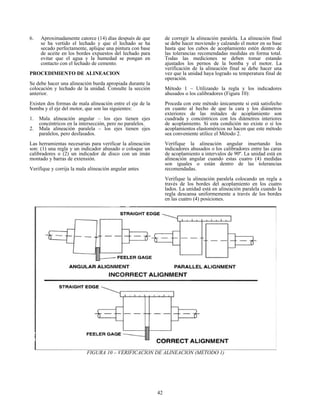 42
6. Aproximadamente catorce (14) días después de que
se ha vertido el lechado y que el lechado se ha
secado perfectamente, aplique una pintura con base
de aceite en los bordes expuestos del lechado para
evitar que el agua y la humedad se pongan en
contacto con el lechado de cemento.
PROCEDIMIENTO DE ALINEACION
Se debe hacer una alineación burda apropiada durante la
colocación y lechado de la unidad. Consulte la sección
anterior.
Existen dos formas de mala alineación entre el eje de la
bomba y el eje del motor, que son las siguientes:
1. Mala alineación angular – los ejes tienen ejes
concéntricos en la intersección, pero no paralelos.
2. Mala alineación paralela – los ejes tienen ejes
paralelos, pero desfasados.
Las herramientas necesarias para verificar la alineación
son: (1) una regla y un indicador ahusado o coloque un
calibradores o (2) un indicador de disco con un imán
montado y barras de extensión.
Verifique y corrija la mala alineación angular antes
de corregir la alineación paralela. La alineación final
se debe hacer moviendo y calzando el motor en su base
hasta que los cubos de acoplamiento estén dentro de
las tolerancias recomendadas medidas en forma total.
Todas las mediciones se deben tomar estando
ajustados los pernos de la bomba y el motor. La
verificación de la alineación final se debe hacer una
vez que la unidad haya logrado su temperatura final de
operación.
Método 1 – Utilizando la regla y los indicadores
ahusados o los calibradores (Figura 10):
Proceda con este método únicamente si está satisfecho
en cuanto al hecho de que la cara y los diámetros
exteriores de las mitades de acoplamiento son
cuadrada y concéntricos con los diámetros interiores
de acoplamiento. Si esta condición no existe o si los
acoplamientos elastoméricos no hacen que este método
sea conveniente utilice el Método 2.
Verifique la alineación angular insertando los
indicadores ahusados o los calibradores entre las caras
de acoplamiento a intervalos de 90º. La unidad está en
alineación angular cuando estas cuatro (4) medidas
son iguales o están dentro de las tolerancias
recomendadas.
Verifique la alineación paralela colocando un regla a
través de los bordes del acoplamiento en los cuatro
lados. La unidad está en alineación paralela cuando la
regla descansa uniformemente a través de los bordes
en las cuatro (4) posiciones.
FIGURA 10 – VERIFICACION DE ALINEACION (METODO 1)
 