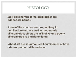HISTOLOGY

• Most carcinomas of the gallbladder are
  adenocarcinomas.

• Some of the carcinomas are papillary in
  architecture and are well to moderately
  differentiated; others are infiltrative and poorly
  differentiated to undifferentiated

• About 5% are squamous cell carcinomas or have
  adenosquamous differentiation
 
