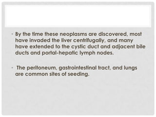 • By the time these neoplasms are discovered, most
  have invaded the liver centrifugally, and many
  have extended to the cystic duct and adjacent bile
  ducts and portal-hepatic lymph nodes.

• The peritoneum, gastrointestinal tract, and lungs
  are common sites of seeding.
 