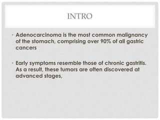 INTRO

• Adenocarcinoma is the most common malignancy
  of the stomach, comprising over 90% of all gastric
  cancers

• Early symptoms resemble those of chronic gastritis.
  As a result, these tumors are often discovered at
  advanced stages,
 