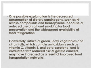 • One possible explanation is the decreased
  consumption of dietary carcinogens, such as N-
  nitroso compounds and benzopyrene, because of
  reduced use of salt and smoking for food
  preservation and the widespread availability of
  food refrigeration.

• Conversely, intake of green, leafy vegetables and
  citrus fruits, which contain antioxidants such as
  vitamin C, vitamin E, and beta-carotene, and is
  correlated with reduced risk of gastric cancers,
  may have increased as a result of improved food
  transportation networks.
 
