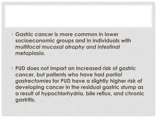 • Gastric cancer is more common in lower
  socioeconomic groups and in individuals with
  multifocal mucosal atrophy and intestinal
  metaplasia.

• PUD does not impart an increased risk of gastric
  cancer, but patients who have had partial
  gastrectomies for PUD have a slightly higher risk of
  developing cancer in the residual gastric stump as
  a result of hypochlorhydria, bile reflux, and chronic
  gastritis.
 