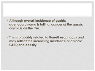 • Although overall incidence of gastric
  adenocarcinoma is falling, cancer of the gastric
  cardia is on the rise.

• This is probably related to Barrett esophagus and
  may reflect the increasing incidence of chronic
  GERD and obesity.
 