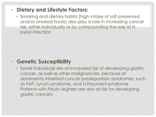 • Dietary and Lifestyle Factors:
  • Smoking and dietary habits (high intake of salt-preserved
    and/or smoked foods) also play a role in increasing cancer
    risk, either individually or by compounding the role of H.
    pylori infection




• Genetic Susceptibility
  • Some individuals are at increased risk of developing gastric
    cancer, as well as other malignancies, because of
    dominantly inherited cancer predisposition syndromes, such
    as FAP, Lynch syndrome, and Li-Fraumeni syndrome .
    Patients with Peutz-Jeghers are also at risk for developing
    gastric cancers
 
