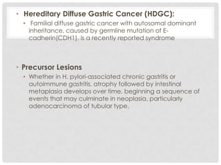• Hereditary Diffuse Gastric Cancer (HDGC):
  • Familial diffuse gastric cancer with autosomal dominant
    inheritance, caused by germline mutation of E-
    cadherin(CDH1), is a recently reported syndrome



• Precursor Lesions
  • Whether in H. pylori-associated chronic gastritis or
    autoimmune gastritis, atrophy followed by intestinal
    metaplasia develops over time, beginning a sequence of
    events that may culminate in neoplasia, particularly
    adenocarcinoma of tubular type.
 