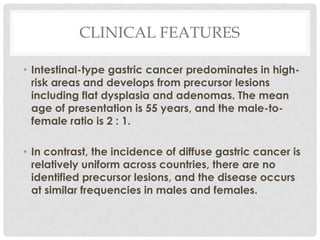 CLINICAL FEATURES

• Intestinal-type gastric cancer predominates in high-
  risk areas and develops from precursor lesions
  including flat dysplasia and adenomas. The mean
  age of presentation is 55 years, and the male-to-
  female ratio is 2 : 1.

• In contrast, the incidence of diffuse gastric cancer is
  relatively uniform across countries, there are no
  identified precursor lesions, and the disease occurs
  at similar frequencies in males and females.
 