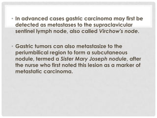 • In advanced cases gastric carcinoma may first be
  detected as metastases to the supraclavicular
  sentinel lymph node, also called Virchow's node.

• Gastric tumors can also metastasize to the
  periumbilical region to form a subcutaneous
  nodule, termed a Sister Mary Joseph nodule, after
  the nurse who first noted this lesion as a marker of
  metastatic carcinoma.
 
