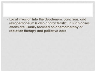 • Local invasion into the duodenum, pancreas, and
  retroperitoneum is also characteristic. In such cases
  efforts are usually focused on chemotherapy or
  radiation therapy and palliative care
 
