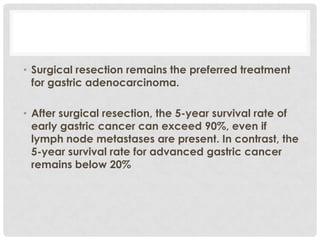 • Surgical resection remains the preferred treatment
  for gastric adenocarcinoma.

• After surgical resection, the 5-year survival rate of
  early gastric cancer can exceed 90%, even if
  lymph node metastases are present. In contrast, the
  5-year survival rate for advanced gastric cancer
  remains below 20%
 