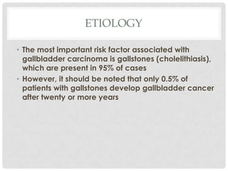 ETIOLOGY

• The most important risk factor associated with
  gallbladder carcinoma is gallstones (cholelithiasis),
  which are present in 95% of cases
• However, it should be noted that only 0.5% of
  patients with gallstones develop gallbladder cancer
  after twenty or more years
 