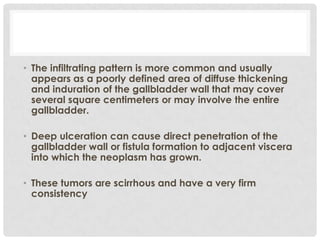 • The infiltrating pattern is more common and usually
  appears as a poorly defined area of diffuse thickening
  and induration of the gallbladder wall that may cover
  several square centimeters or may involve the entire
  gallbladder.

• Deep ulceration can cause direct penetration of the
  gallbladder wall or fistula formation to adjacent viscera
  into which the neoplasm has grown.

• These tumors are scirrhous and have a very firm
  consistency
 