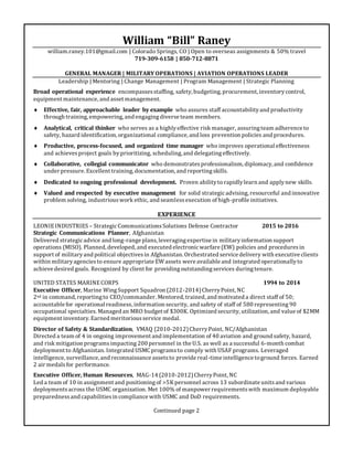 William “Bill” Raney
william.raney.101@gmail.com | Colorado Springs, CO | Open to overseas assignments & 50% travel
719-309-6158 | 850-712-8871
GENERAL MANAGER | MILITARY OPERATIONS | AVIATION OPERATIONS LEADER
Leadership | Mentoring | Change Management | Program Management | Strategic Planning
Broad operational experience encompassesstaffing, safety, budgeting, procurement, inventorycontrol,
equipment maintenance, and asset management.
 Effective, fair, approachable leader by example who assures staff accountabilityand productivity
through training, empowering, and engagingdiverse team members.
 Analytical, critical thinker who serves as a highlyeffective risk manager, assuringteam adherence to
safety, hazard identification, organizational compliance, and loss prevention policies and procedures.
 Productive, process-focused, and organized time manager who improves operational effectiveness
and achievesproject goals byprioritizing, scheduling, and delegatingeffectively.
 Collaborative, collegial communicator who demonstratesprofessionalism, diplomacy, and confidence
under pressure. Excellent training, documentation, and reportingskills.
 Dedicated to ongoing professional development. Proven abilityto rapidlylearn and applynew skills.
 Valued and respected by executive management for solid strategicadvising, resourceful and innovative
problem solving, industriouswork ethic, and seamlessexecution of high-profile initiatives.
EXPERIENCE
LEONIEINDUSTRIES – StrategicCommunicationsSolutions Defense Contractor 2015 to 2016
Strategic Communications Planner, Afghanistan
Delivered strategicadvice and long-range plans, leveragingexpertise in militaryinformation support
operations (MISO). Planned, developed, and executed electronicwarfare (EW) policies and proceduresin
support of militaryand political objectivesin Afghanistan. Orchestrated service delivery with executive clients
within militaryagenciesto ensure appropriate EW assets were available and integrated operationallyto
achieve desired goals. Recognized by client for providingoutstandingservices duringtenure.
UNITED STATES MARINECORPS 1994 to 2014
Executive Officer, Marine WingSupport Squadron (2012-2014)CherryPoint, NC
2nd in command, reportingto CEO/commander. Mentored, trained, and motivated a direct staff of 50;
accountable for operational readiness, information security, and safety of staff of 580 representing 90
occupational specialties. Managed an MRO budget of $300K. Optimized security, utilization, and value of $2MM
equipment inventory. Earned meritoriousservice medal.
Director of Safety & Standardization, VMAQ (2010-2012)CherryPoint, NC/Afghanistan
Directed a team of 4 in ongoing improvement and implementation of 40 aviation and ground safety, hazard,
and risk mitigation programsimpacting200 personnel in the U.S. as well as a successful 6-month combat
deployment to Afghanistan. Integrated USMC programsto comply with USAF programs. Leveraged
intelligence, surveillance, and reconnaissance assetsto provide real-time intelligence toground forces. Earned
2 air medalsfor performance.
Executive Officer, Human Resources, MAG-14 (2010-2012)CherryPoint, NC
Led a team of 10 in assignment and positioningof >5K personnel across 13 subordinate unitsand various
deploymentsacross the USMC organization. Met 100% of manpower requirementswith maximum deployable
preparednessand capabilitiesin compliance with USMC and DoD requirements.
Continued page 2
 