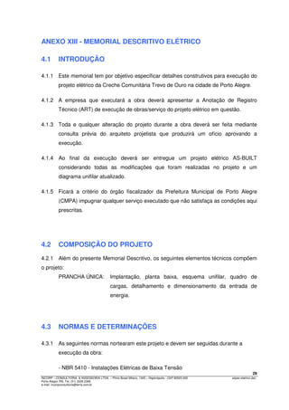 29
INCORP – CONSULTORIA. & ASSESSORIA LTDA. – Plínio Brasil Milano, 1305 – Higienópolis - CEP 90520-002 espec.eletrico.doc
Porto Alegre /RS. Tel. (51) 3328 2366
e-mail: incorpconsultoria@terra.com.br
ANEXO XIII - MEMORIAL DESCRITIVO ELÉTRICO
4.1 INTRODUÇÃO
4.1.1 Este memorial tem por objetivo especificar detalhes construtivos para execução do
projeto elétrico da Creche Comunitária Trevo de Ouro na cidade de Porto Alegre.
4.1.2 A empresa que executará a obra deverá apresentar a Anotação de Registro
Técnico (ART) de execução de obras/serviço do projeto elétrico em questão.
4.1.3 Toda e qualquer alteração do projeto durante a obra deverá ser feita mediante
consulta prévia do arquiteto projetista que produzirá um ofício aprovando a
execução.
4.1.4 Ao final da execução deverá ser entregue um projeto elétrico AS-BUILT
considerando todas as modificações que foram realizadas no projeto e um
diagrama unifilar atualizado.
4.1.5 Ficará a critério do órgão fiscalizador da Prefeitura Municipal de Porto Alegre
(CMPA) impugnar qualquer serviço executado que não satisfaça as condições aqui
prescritas.
4.2 COMPOSIÇÃO DO PROJETO
4.2.1 Além do presente Memorial Descritivo, os seguintes elementos técnicos compõem
o projeto:
PRANCHA ÚNICA: Implantação, planta baixa, esquema unifilar, quadro de
cargas, detalhamento e dimensionamento da entrada de
energia.
4.3 NORMAS E DETERMINAÇÕES
4.3.1 As seguintes normas nortearam este projeto e devem ser seguidas durante a
execução da obra:
- NBR 5410 - Instalações Elétricas de Baixa Tensão
 