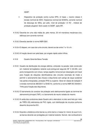 29
INCORP – CONSULTORIA. & ASSESSORIA LTDA. – Plínio Brasil Milano, 1305 – Higienópolis - CEP 90520-002 espec.eletrico.doc
Porto Alegre /RS. Tel. (51) 3328 2366
e-mail: incorpconsultoria@terra.com.br
QGBT.
• Dispositivo de proteção contra surtos DPS, (3 fases + neutro) classe 2
tensão nominal de 350V, freqüencia nominal de 50/60Hz, corrente nominal
de descarga de 40Ka, por pólo, nível de proteção 1,5 KV , módulo de
proteção plugável. Será usado no QGBT, após DR.
4.10.8.2 Deverão ter uma vida média de, pelo menos, 20 mil manobras mecânicas e/ou
elétricas com corrente nominal.
4.10.8.3 Deverão atender à norma NBR-5361.
4.10.8.4 O disparo, em caso de curto-circuito, deverá se dar entre 7 e 10 x In.
4.10.8.5 A fixação deverá ser pela base, por engate rápido sobre trilhos.
4.10.9 Quadro Geral de Baixa Tensão
4.10.9.1 Quadro de distribuição de energia elétrica, embutido na parede, todo construído
em material termoplástico isolante auto-extinguível segundo NF C 20-455, com
porta transparente com chave, tampa espelho removível por desengate com local
para fixação de etiquetas identificadoras dos circuitos recortada de modo a
permitir o acionamento das chaves e disjuntores sem perigo de toque acidental
nas partes energizadas, proteção IP40 ou superior. Deve ter classe de isolação II
e tensão nominal de 380/220 V a 50/60 Hz, conforme a norma NBR IEC 60439-3.
Trilho para fixação dos disjuntores.
4.10.9.2 O barramento do condutor de proteção será eletricamente ligado ao terminal de
aterramento principal (TAP), e o barramento de neutro isolado do mesmo.
4.10.9.3 A saída dos condutores deste Quadro até o eletroduto no teto será feito por meio
de TRÊS (03) eletrodutos de PVC rígido, com distribuição de circuitos conforme
desenho da prancha E01.
4.10.9.4 Quando a distância entre barras ou entre barra e massa for menor do que 6 cm,
as barras deverão ser protegidas por material isolante, flexível, não combustível e
 