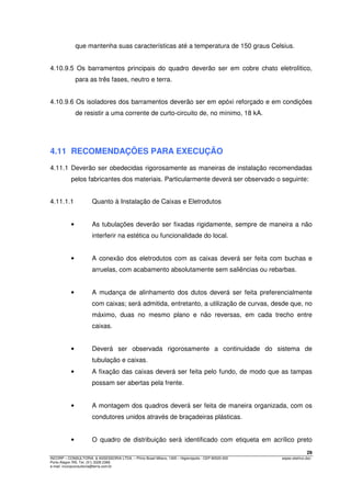 29
INCORP – CONSULTORIA. & ASSESSORIA LTDA. – Plínio Brasil Milano, 1305 – Higienópolis - CEP 90520-002 espec.eletrico.doc
Porto Alegre /RS. Tel. (51) 3328 2366
e-mail: incorpconsultoria@terra.com.br
que mantenha suas características até a temperatura de 150 graus Celsius.
4.10.9.5 Os barramentos principais do quadro deverão ser em cobre chato eletrolítico,
para as três fases, neutro e terra.
4.10.9.6 Os isoladores dos barramentos deverão ser em epóxi reforçado e em condições
de resistir a uma corrente de curto-circuito de, no mínimo, 18 kA.
4.11 RECOMENDAÇÕES PARA EXECUÇÃO
4.11.1 Deverão ser obedecidas rigorosamente as maneiras de instalação recomendadas
pelos fabricantes dos materiais. Particularmente deverá ser observado o seguinte:
4.11.1.1 Quanto à Instalação de Caixas e Eletrodutos
• As tubulações deverão ser fixadas rigidamente, sempre de maneira a não
interferir na estética ou funcionalidade do local.
• A conexão dos eletrodutos com as caixas deverá ser feita com buchas e
arruelas, com acabamento absolutamente sem saliências ou rebarbas.
• A mudança de alinhamento dos dutos deverá ser feita preferencialmente
com caixas; será admitida, entretanto, a utilização de curvas, desde que, no
máximo, duas no mesmo plano e não reversas, em cada trecho entre
caixas.
• Deverá ser observada rigorosamente a continuidade do sistema de
tubulação e caixas.
• A fixação das caixas deverá ser feita pelo fundo, de modo que as tampas
possam ser abertas pela frente.
• A montagem dos quadros deverá ser feita de maneira organizada, com os
condutores unidos através de braçadeiras plásticas.
• O quadro de distribuição será identificado com etiqueta em acrílico preto
 