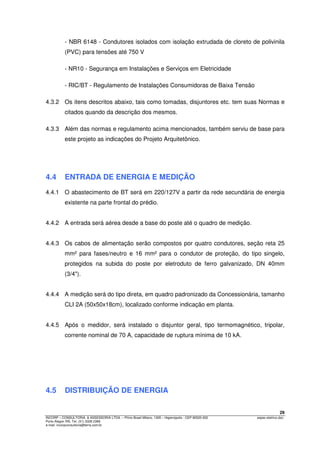 29
INCORP – CONSULTORIA. & ASSESSORIA LTDA. – Plínio Brasil Milano, 1305 – Higienópolis - CEP 90520-002 espec.eletrico.doc
Porto Alegre /RS. Tel. (51) 3328 2366
e-mail: incorpconsultoria@terra.com.br
- NBR 6148 - Condutores isolados com isolação extrudada de cloreto de polivinila
(PVC) para tensões até 750 V
- NR10 - Segurança em Instalações e Serviços em Eletricidade
- RIC/BT - Regulamento de Instalações Consumidoras de Baixa Tensão
4.3.2 Os itens descritos abaixo, tais como tomadas, disjuntores etc. tem suas Normas e
citados quando da descrição dos mesmos.
4.3.3 Além das normas e regulamento acima mencionados, também serviu de base para
este projeto as indicações do Projeto Arquitetônico.
4.4 ENTRADA DE ENERGIA E MEDIÇÃO
4.4.1 O abastecimento de BT será em 220/127V a partir da rede secundária de energia
existente na parte frontal do prédio.
4.4.2 A entrada será aérea desde a base do poste até o quadro de medição.
4.4.3 Os cabos de alimentação serão compostos por quatro condutores, seção reta 25
mm² para fases/neutro e 16 mm² para o condutor de proteção, do tipo singelo,
protegidos na subida do poste por eletroduto de ferro galvanizado, DN 40mm
(3/4").
4.4.4 A medição será do tipo direta, em quadro padronizado da Concessionária, tamanho
CLI 2A (50x50x18cm), localizado conforme indicação em planta.
4.4.5 Após o medidor, será instalado o disjuntor geral, tipo termomagnético, tripolar,
corrente nominal de 70 A, capacidade de ruptura mínima de 10 kA.
4.5 DISTRIBUIÇÃO DE ENERGIA
 
