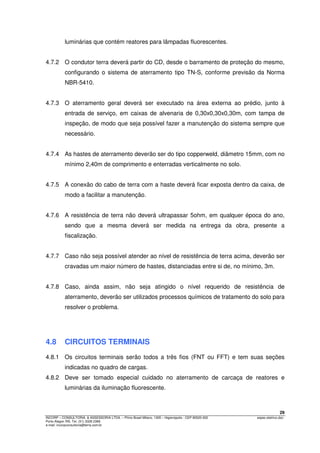 29
INCORP – CONSULTORIA. & ASSESSORIA LTDA. – Plínio Brasil Milano, 1305 – Higienópolis - CEP 90520-002 espec.eletrico.doc
Porto Alegre /RS. Tel. (51) 3328 2366
e-mail: incorpconsultoria@terra.com.br
luminárias que contém reatores para lâmpadas fluorescentes.
4.7.2 O condutor terra deverá partir do CD, desde o barramento de proteção do mesmo,
configurando o sistema de aterramento tipo TN-S, conforme previsão da Norma
NBR-5410.
4.7.3 O aterramento geral deverá ser executado na área externa ao prédio, junto à
entrada de serviço, em caixas de alvenaria de 0,30x0,30x0,30m, com tampa de
inspeção, de modo que seja possível fazer a manutenção do sistema sempre que
necessário.
4.7.4 As hastes de aterramento deverão ser do tipo copperweld, diâmetro 15mm, com no
mínimo 2,40m de comprimento e enterradas verticalmente no solo.
4.7.5 A conexão do cabo de terra com a haste deverá ficar exposta dentro da caixa, de
modo a facilitar a manutenção.
4.7.6 A resistência de terra não deverá ultrapassar 5ohm, em qualquer época do ano,
sendo que a mesma deverá ser medida na entrega da obra, presente a
fiscalização.
4.7.7 Caso não seja possível atender ao nível de resistência de terra acima, deverão ser
cravadas um maior número de hastes, distanciadas entre si de, no mínimo, 3m.
4.7.8 Caso, ainda assim, não seja atingido o nível requerido de resistência de
aterramento, deverão ser utilizados processos químicos de tratamento do solo para
resolver o problema.
4.8 CIRCUITOS TERMINAIS
4.8.1 Os circuitos terminais serão todos a três fios (FNT ou FFT) e tem suas seções
indicadas no quadro de cargas.
4.8.2 Deve ser tomado especial cuidado no aterramento de carcaça de reatores e
luminárias da iluminação fluorescente.
 