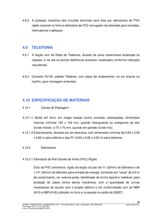 29
INCORP – CONSULTORIA. & ASSESSORIA LTDA. – Plínio Brasil Milano, 1305 – Higienópolis - CEP 90520-002 espec.eletrico.doc
Porto Alegre /RS. Tel. (51) 3328 2366
e-mail: incorpconsultoria@terra.com.br
4.8.3 A proteção mecânica dos circuitos terminais será feita por eletrodutos de PVC
rígido roscável no forro e eletroduto de PVC corrugado nas descidas para tomadas,
interruptores e apliques.
4.9 TELEFONIA
4.9.1 A fiação vem da Rede de Telefonia, através da caixa subterrânea localizada na
calçada, e vai até os pontos telefônicos previstos, localizados conforme indicação
nas plantas.
4.9.2 Conector RJ-45, padrão Telebrás, com placa de acabamento, na cor branca ou
marfim, para montagem embutida.
4.10 ESPECIFICAÇÃO DE MATERIAIS
4.10.1 Caixas de Passagem
4.10.1.1 Serão em ferro, em chapa tratada contra corrosão, estampadas, dimensões
internas mínimas 100 x 100 mm, quando retangulares ou octogonais de teto
(fundo móvel), e 75 x 75 mm, quando em parede (fundo fixo).
4.10.1.2 Externamente, deverão ser em alvenaria, com dimensões mínimas de 0,50 x 0,50
x 0,60 m para elétrica e tipo R1 (0,60 x 0,35 x 0,50 m) para telefonia.
4.10.2 Eletrodutos
4.10.2.1 Eletroduto de Poli Cloreto de Vinila (PVC) Rígido
Duto de PVC antichama, rígido de seção circular de ¾” (25mm) de diâmetro e de
11/4" (40mm) de diâmetro para entrada de energia, fornecido em “varas” de 3,0 m
de comprimento, cor externa preta, identificado de forma legível e indelével, para
proteção de cabos contra danos mecânicos, com a quantidade de curvas
necessárias de acordo com o projeto elétrico e em conformidade com as NBR
5410 e NBR 6150.(utilizado no forro e na parede na saída do QGBT).
 