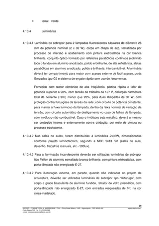 29
INCORP – CONSULTORIA. & ASSESSORIA LTDA. – Plínio Brasil Milano, 1305 – Higienópolis - CEP 90520-002 espec.eletrico.doc
Porto Alegre /RS. Tel. (51) 3328 2366
e-mail: incorpconsultoria@terra.com.br
• terra: verde
4.10.4 Luminárias
4.10.4.1 Luminária de sobrepor para 2 lâmpadas fluorescentes tubulares de diâmetro 26
mm de potência nominal (2 x 32 W), corpo em chapa de aço, fosfatizada por
processo de imersão e acabamento com pintura eletrostática na cor branca
brilhante, conjunto óptico formado por refletores parabólicos contínuos (cobrindo
todo o fundo) em alumínio anodizado, polido e brilhante, de alta refletância, aletas
parabólicas em alumínio anodizado, polido e brilhante, intercambiável. A luminária
deverá ter compartimento para reator com acesso externo de fácil acesso, porta
lâmpadas tipo G3 e sistema de engate rápido sem uso de ferramentas.
Fornecida com reator eletrônico de alta freqüência, partida rápida e fator de
potência superior a 90%, com tensão de trabalho de 127 V, distorção harmônica
total da corrente (THD) menor que 20%, para duas lâmpadas de 32 W, com
proteção contra flutuações da tensão da rede; com circuito de potência constante,
para manter o fluxo luminoso da lâmpada, dentro da faixa nominal de variação da
tensão; com circuito automático de desligamento no caso de falhas de lâmpada;
com invólucro não combustível. Caso o invólucro seja metálico, deverá o mesmo
ser protegido interna e externamente contra oxidação, por meio de pintura ou
processo equivalente.
4.10.4.2 Nas salas de aulas, foram distribuídas 4 luminárias 2x32W, dimensionadas
conforme projeto luminotécnico, segundo a NBR 5413 /92 (salas de aula,
desenho, trabalhos manuais, etc - 500lux).
4.10.4.3 Para a iluminação incandescente deverão ser utilizadas luminárias de sobrepor
tipo Paflon de alumínio esmaltado branco brilhante, com pintura eletrostática, com
porta-lâmpada não energizado E-27.
4.10.4.2 Para iluminação externa, em parede, quando não indicadas no projeto de
arquitetura, deverão ser utilizadas luminárias de sobrepor tipo “tartaruga”, com
corpo e grade basculante de alumínio fundido, refrator de vidro prismático, com
porta-lâmpada não energizado E-27, com entradas rosqueadas de ¾”, na cor
cinza-martelado.
 
