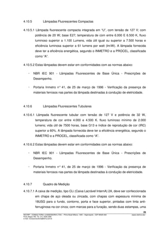 29
INCORP – CONSULTORIA. & ASSESSORIA LTDA. – Plínio Brasil Milano, 1305 – Higienópolis - CEP 90520-002 espec.eletrico.doc
Porto Alegre /RS. Tel. (51) 3328 2366
e-mail: incorpconsultoria@terra.com.br
4.10.5 Lâmpadas Fluorescentes Compactas
4.10.5.1 Lâmpada fluorescente compacta integrada em “U”, com tensão de 127 V; com
potência de 20 W; base E27; temperatura de com entre 6.000 E 6.500 K, fluxo
luminoso superior a 1.100 Lumens, vida útil igual ou superior a 7.500 horas e
eficiência luminosa superior a 61 lumens por watt (lm/W). A lâmpada fornecida
deve ter a eficiência energética, segundo o INMETRO e a PROCEL, classificada
como “A”.
4.10.5.2 Estas lâmpadas devem estar em conformidades com as normas abaixo:
· NBR IEC 901 - Lâmpadas Fluorescentes de Base Única - Prescrições de
Desempenho.
· Portaria Inmetro n° 41, de 25 de março de 1996 - Verificação da presença de
materiais ferrosos nas partes da lâmpada destinadas à condução de eletricidade.
4.10.6 Lâmpadas Fluorescentes Tubulares
4.10.6.1 Lâmpada fluorescente tubular com tensão de 127 V e potência de 32 W,
temperatura de cor entre 4.000 e 4.500 K. fluxo luminoso mínimo de 2.000
lumens; vida útil de 7500 horas, base G13 e índice de reprodução de cor (IRC)
superior a 60%. A lâmpada fornecida deve ter a eficiência energética, segundo o
INMETRO e a PROCEL, classificada como “A”.
4.10.6.2 Estas lâmpadas devem estar em conformidades com as normas abaixo:
· NBR IEC 901 - Lâmpadas Fluorescentes de Base Única - Prescrições de
Desempenho.
· Portaria Inmetro n° 41, de 25 de março de 1996 - Verificação da presença de
materiais ferrosos nas partes da lâmpada destinadas à condução de eletricidade.
4.10.7 Quadro de Medição
4.10.7.1 A caixa de medição, tipo CLi (Caixa Lacrável InternA) 2A, deve ser confeccionada
em chapa de aço oleada ou zincada, com chapas com espessura mínima de
18USG para o fundo, contorno, porta e face superior, pintadas com tinta anti-
ferruginosa na cor cinza; com marcas para a furação, sendo duas estampas, uma
 