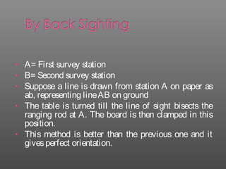 • A= First survey station
• B= Second survey station
• Suppose a line is drawn from station A on paper as
ab, representing lineAB on ground
• The table is turned till the line of sight bisects the
ranging rod at A. The board is then clamped in this
position.
• This method is better than the previous one and it
givesperfect orientation.
 