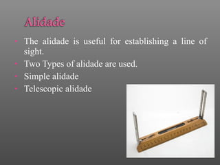 • The alidade is useful for establishing a line of
sight.
• Two Types of alidade are used.
• Simple alidade
• Telescopic alidade
 