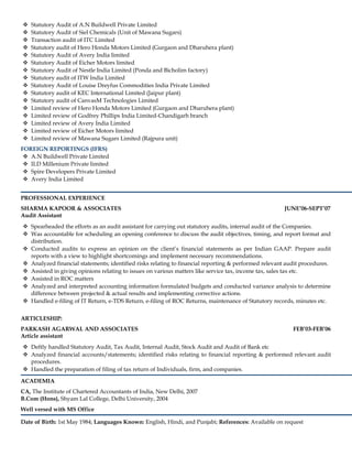  Statutory Audit of A.N Buildwell Private Limited
 Statutory Audit of Siel Chemicals (Unit of Mawana Sugars)
 Transaction audit of ITC Limited
 Statutory audit of Hero Honda Motors Limited (Gurgaon and Dharuhera plant)
 Statutory Audit of Avery India limited
 Statutory Audit of Eicher Motors limited
 Statutory Audit of Nestle India Limited (Ponda and Bicholim factory)
 Statutory audit of ITW India Limited
 Statutory Audit of Louise Dreyfus Commodities India Private Limited
 Statutory audit of KEC International Limited (Jaipur plant)
 Statutory audit of CanvasM Technologies Limited
 Limited review of Hero Honda Motors Limited (Gurgaon and Dharuhera plant)
 Limited review of Godfrey Phillips India Limited-Chandigarh branch
 Limited review of Avery India Limited
 Limited review of Eicher Motors limited
 Limited review of Mawana Sugars Limited (Rajpura unit)
FOREIGN REPORTINGS (IFRS)
 A.N Buildwell Private Limited
 ILD Millenium Private limited
 Spire Developers Private Limited
 Avery India Limited
PROFESSIONAL EXPERIENCE
SHARMA KAPOOR & ASSOCIATES JUNE’06-SEPT’07
Audit Assistant
 Spearheaded the efforts as an audit assistant for carrying out statutory audits, internal audit of the Companies.
 Was accountable for scheduling an opening conference to discuss the audit objectives, timing, and report format and
distribution.
 Conducted audits to express an opinion on the client’s financial statements as per Indian GAAP. Prepare audit
reports with a view to highlight shortcomings and implement necessary recommendations.
 Analyzed financial statements; identified risks relating to financial reporting & performed relevant audit procedures.
 Assisted in giving opinions relating to issues on various matters like service tax, income tax, sales tax etc.
 Assisted in ROC matters
 Analyzed and interpreted accounting information formulated budgets and conducted variance analysis to determine
difference between projected & actual results and implementing corrective actions.
 Handled e-filing of IT Return, e-TDS Return, e-filing of ROC Returns, maintenance of Statutory records, minutes etc.
ARTICLESHIP:
PARKASH AGARWAL AND ASSOCIATES FEB’03-FEB’06
Article assistant
 Deftly handled Statutory Audit, Tax Audit, Internal Audit, Stock Audit and Audit of Bank etc
 Analyzed financial accounts/statements; identified risks relating to financial reporting & performed relevant audit
procedures.
 Handled the preparation of filing of tax return of Individuals, firm, and companies.
ACADEMIA
CA, The Institute of Chartered Accountants of India, New Delhi, 2007
B.Com (Hons), Shyam Lal College, Delhi University, 2004
Well versed with MS Office
Date of Birth: 1st May 1984; Languages Known: English, Hindi, and Punjabi; References: Available on request
 