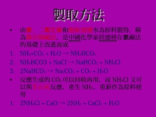 製取方法製取方法
• 由 、二 化氨 氧 碳和飽和食鹽水為原料製得，稱
為聯合制鹼法，是中國化學家侯德榜在 鹼法氨
的基礎上改進而成
1. NH3+CO2 + H2O → NH4HCO3
2. NH4HCO3 + NaCl → NaHCO3 + NH4Cl
3. 2NaHCO3 → Na2CO3 + CO2 + H2O
• 反應生成的 CO2 可以回收再用，而 NH4Cl 又可
以與生石灰反應，產生 NH3 ，重新作為原料使
用
1. 2NH4Cl + CaO → 2NH3 + CaCl2 + H2O
 