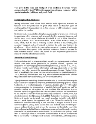 This piece is the third and final part of an academic literature review
commissioned by the CYRA Service research assistance company, which
specialises in the childhood and youth field.
Fostering Teacher Resilience
Having identified some of the main reasons why significant numbers of
teachers leave the profession for good, often within the first few years of
qualifying, the obvious next step is to find a means of addressing these issues
and halting the exodus.
Resilience in the context of teaching has engendered a large amount of interest
in recent years. It is by now widely acknowledged, in academic literature and
studies, (see, for example, (Beltman, Mansfield, & Harris, 2016; Mansfield,
Beltman, & Price, 2014; McCallum & Price, 2010; Parker, Martin, Colmar, &
Liem, 2012), that the key to reducing teacher attrition is in providing the
necessary support and environment in schools to assist new teachers in
developing resilience to the stresses and pressures of everyday situations in
the classroom. There seems to be no single agreement, however, on exactly
what form that support should take, nor on the best ways to integrate chosen
methods into the school environment.
Methods and methodology
Perhaps the first logical move towards giving relevant support to new teachers
should come even before graduation, to ‘provide relevant, rigorous and
responsive pre-service preparation for the profession’, (Johnson et al., 2012).
Positive, realistic experiences, information and support given to pre-service
teachers may offset some of the seemingly unexpected issues, (Ewing, 2005),
such as workload, class sizes, parents and administration tasks (Burke et al.,
2013), faced by new teachers who may have a somewhat rose-tinted view of
the profession before experiencing full involvement with it.
A programme of mentoring by seasoned teachers of their novice colleagues
would seem to be an obvious approach, but there are differing opinions on the
best methods of conducting such a programme. Gordon & Lowrey (2016), for
example, advocate the construction of a relatively formal ‘mentoring web’ to
provide a safety net of support for new teachers. The addition of a more
informal and social approach to this can also be of value and has been shown
to not only make new teachers feel affectively connected to their peers, but
also to the school itself (Struyve et al., 2016). Yet another mentoring option is
Reciprocal Mentoring, in which two equally matched but differently skilled
teachers work together in support of each other. This differs radically from
traditional one-way mentoring in that the flow of support travels in both
directions (Paris, 2013). Paris asserts that this method works well for pre-
service and new teachers, as it avoids the tendency for them to be viewed in
the usual negative light of having lack of experience and teaching skills, putting
great value on previous experience outside the profession, and giving a head
start in imbuing a sense of self-worth and confidence. A further extension of
this is the Quality Teaching Rounds system, formulated in Australia (Gore &
 